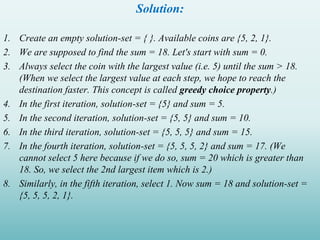Solution:
1. Create an empty solution-set = { }. Available coins are {5, 2, 1}.
2. We are supposed to find the sum = 18. Let's start with sum = 0.
3. Always select the coin with the largest value (i.e. 5) until the sum > 18.
(When we select the largest value at each step, we hope to reach the
destination faster. This concept is called greedy choice property.)
4. In the first iteration, solution-set = {5} and sum = 5.
5. In the second iteration, solution-set = {5, 5} and sum = 10.
6. In the third iteration, solution-set = {5, 5, 5} and sum = 15.
7. In the fourth iteration, solution-set = {5, 5, 5, 2} and sum = 17. (We
cannot select 5 here because if we do so, sum = 20 which is greater than
18. So, we select the 2nd largest item which is 2.)
8. Similarly, in the fifth iteration, select 1. Now sum = 18 and solution-set =
{5, 5, 5, 2, 1}.
 