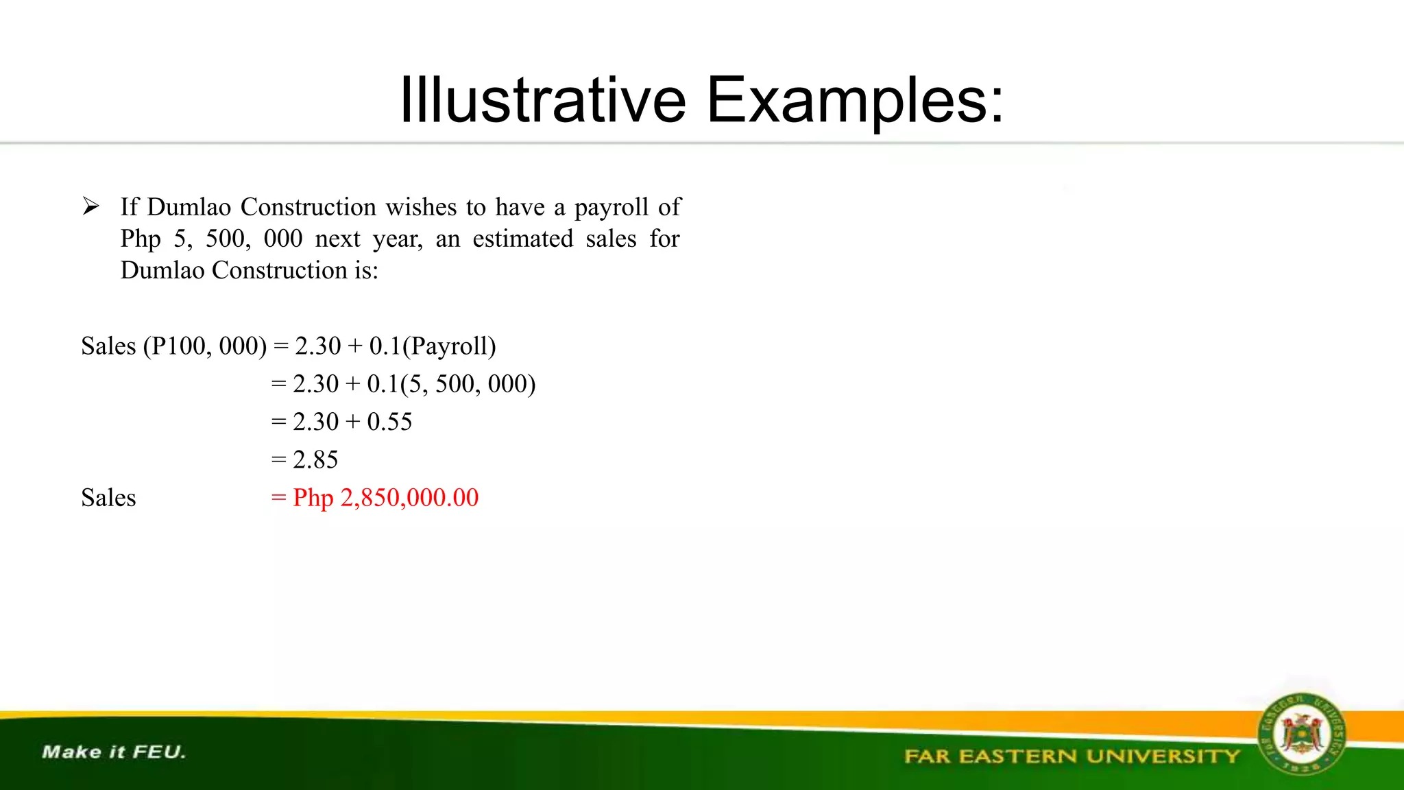 Illustrative Examples:
 If Dumlao Construction wishes to have a payroll of
Php 5, 500, 000 next year, an estimated sales for
Dumlao Construction is:
Sales (P100, 000) = 2.30 + 0.1(Payroll)
= 2.30 + 0.1(5, 500, 000)
= 2.30 + 0.55
= 2.85
Sales = Php 2,850,000.00
 