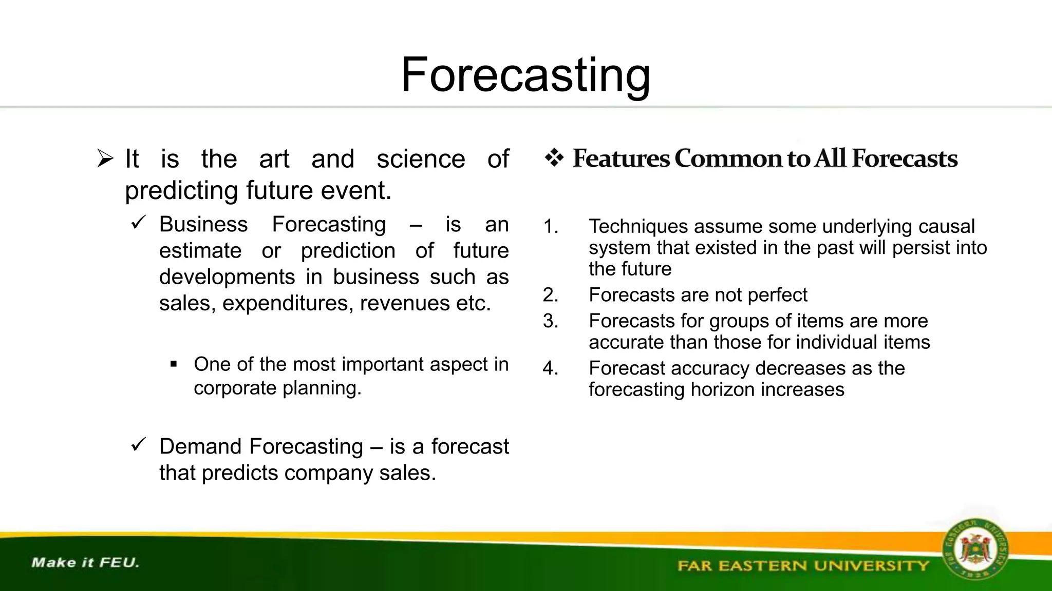 Forecasting
 It is the art and science of
predicting future event.
 Business Forecasting – is an
estimate or prediction of future
developments in business such as
sales, expenditures, revenues etc.
 One of the most important aspect in
corporate planning.
 Demand Forecasting – is a forecast
that predicts company sales.
1. Techniques assume some underlying causal
system that existed in the past will persist into
the future
2. Forecasts are not perfect
3. Forecasts for groups of items are more
accurate than those for individual items
4. Forecast accuracy decreases as the
forecasting horizon increases
 