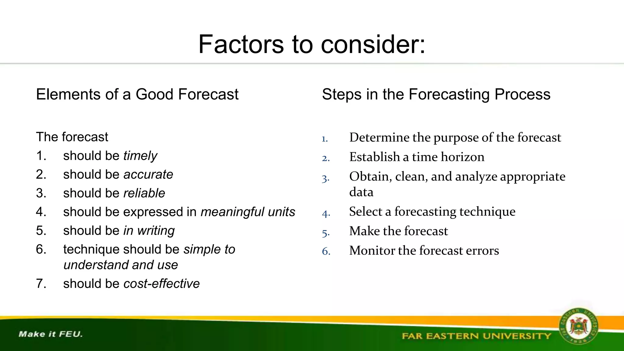 Factors to consider:
Elements of a Good Forecast
The forecast
1. should be timely
2. should be accurate
3. should be reliable
4. should be expressed in meaningful units
5. should be in writing
6. technique should be simple to
understand and use
7. should be cost-effective
Steps in the Forecasting Process
1. Determine the purpose of the forecast
2. Establish a time horizon
3. Obtain, clean, and analyze appropriate
data
4. Select a forecasting technique
5. Make the forecast
6. Monitor the forecast errors
 