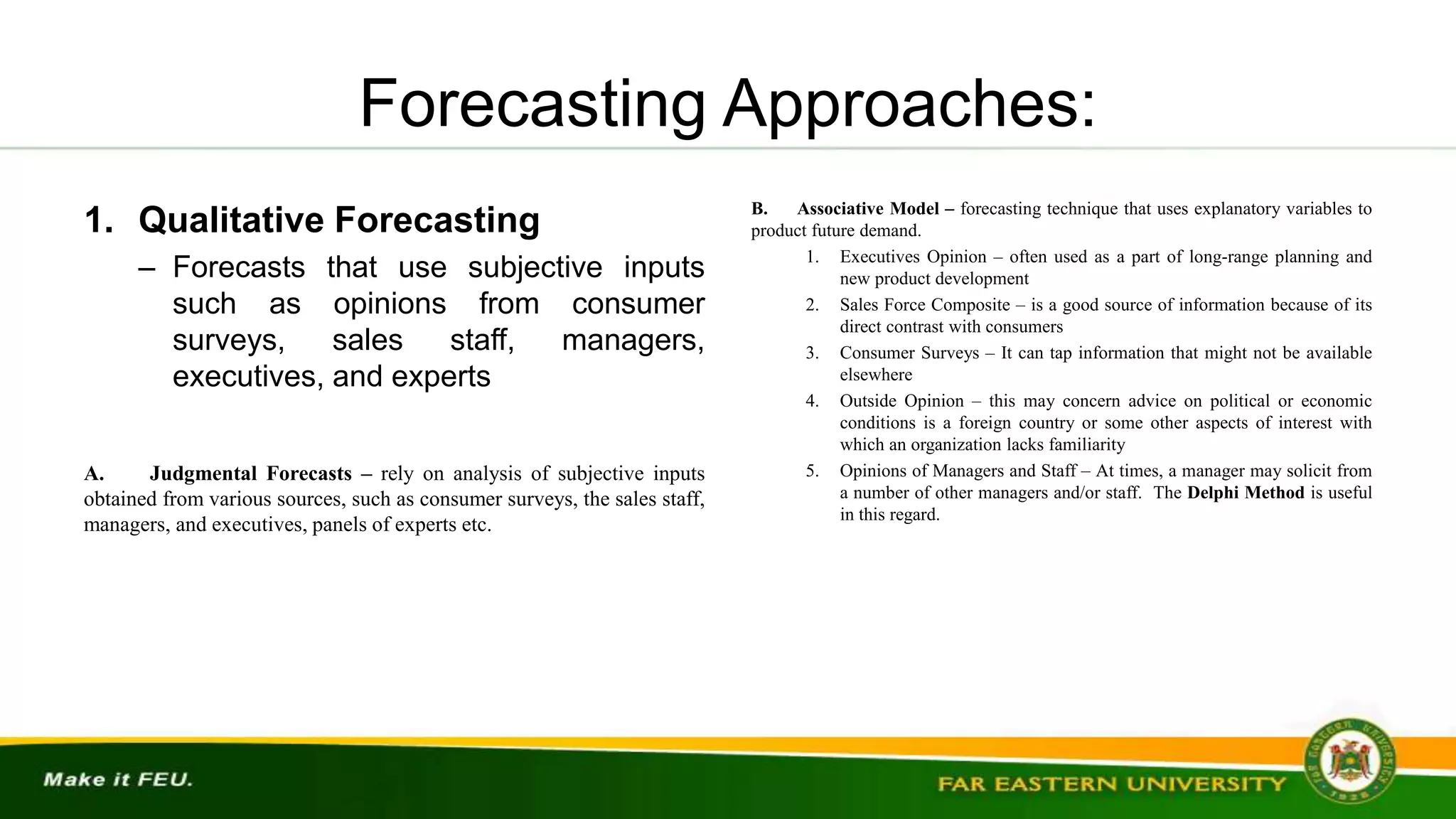 Forecasting Approaches:
1. Qualitative Forecasting
– Forecasts that use subjective inputs
such as opinions from consumer
surveys, sales staff, managers,
executives, and experts
A. Judgmental Forecasts – rely on analysis of subjective inputs
obtained from various sources, such as consumer surveys, the sales staff,
managers, and executives, panels of experts etc.
B. Associative Model – forecasting technique that uses explanatory variables to
product future demand.
1. Executives Opinion – often used as a part of long-range planning and
new product development
2. Sales Force Composite – is a good source of information because of its
direct contrast with consumers
3. Consumer Surveys – It can tap information that might not be available
elsewhere
4. Outside Opinion – this may concern advice on political or economic
conditions is a foreign country or some other aspects of interest with
which an organization lacks familiarity
5. Opinions of Managers and Staff – At times, a manager may solicit from
a number of other managers and/or staff. The Delphi Method is useful
in this regard.
 