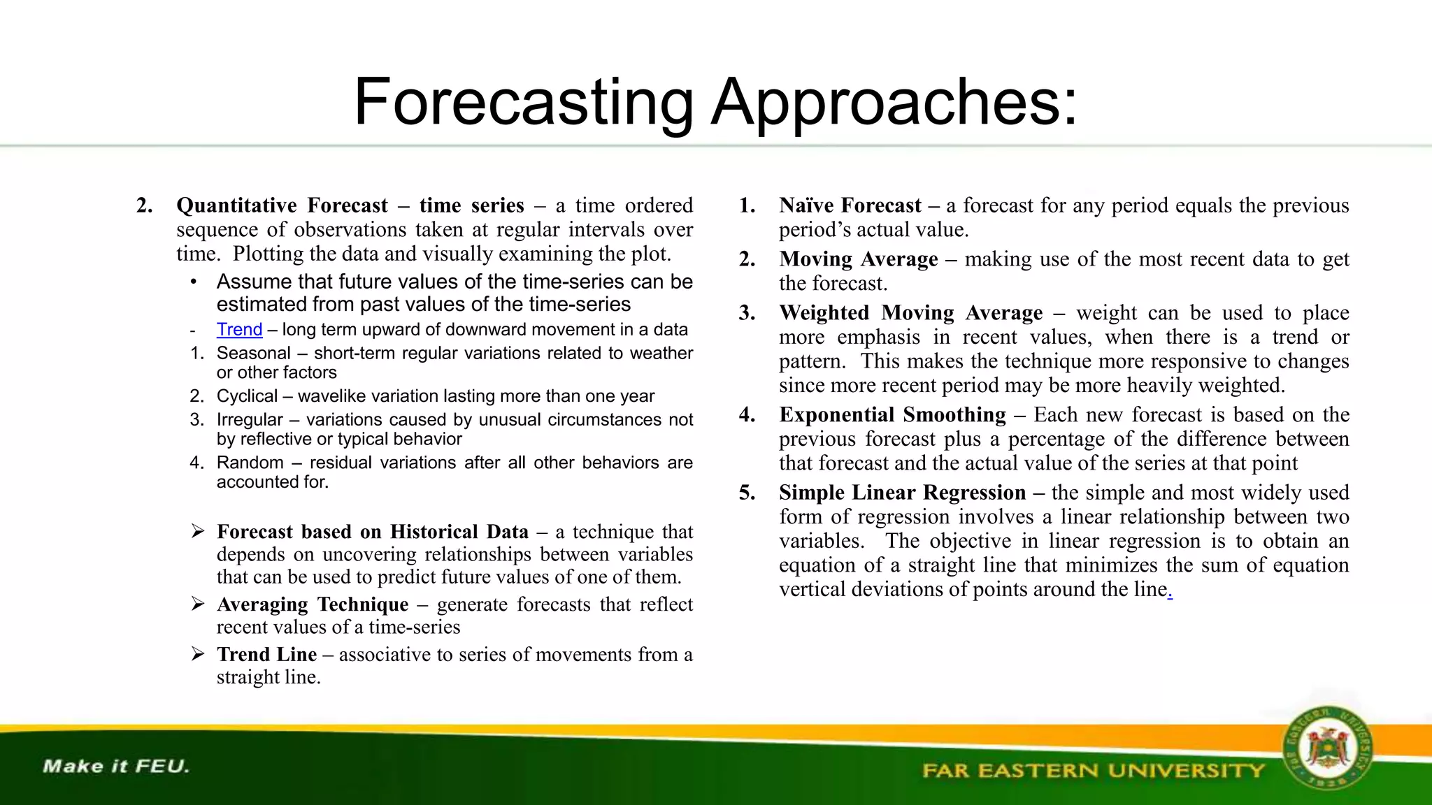 Forecasting Approaches:
2. Quantitative Forecast – time series – a time ordered
sequence of observations taken at regular intervals over
time. Plotting the data and visually examining the plot.
• Assume that future values of the time-series can be
estimated from past values of the time-series
- Trend – long term upward of downward movement in a data
1. Seasonal – short-term regular variations related to weather
or other factors
2. Cyclical – wavelike variation lasting more than one year
3. Irregular – variations caused by unusual circumstances not
by reflective or typical behavior
4. Random – residual variations after all other behaviors are
accounted for.
 Forecast based on Historical Data – a technique that
depends on uncovering relationships between variables
that can be used to predict future values of one of them.
 Averaging Technique – generate forecasts that reflect
recent values of a time-series
 Trend Line – associative to series of movements from a
straight line.
1. Naïve Forecast – a forecast for any period equals the previous
period’s actual value.
2. Moving Average – making use of the most recent data to get
the forecast.
3. Weighted Moving Average – weight can be used to place
more emphasis in recent values, when there is a trend or
pattern. This makes the technique more responsive to changes
since more recent period may be more heavily weighted.
4. Exponential Smoothing – Each new forecast is based on the
previous forecast plus a percentage of the difference between
that forecast and the actual value of the series at that point
5. Simple Linear Regression – the simple and most widely used
form of regression involves a linear relationship between two
variables. The objective in linear regression is to obtain an
equation of a straight line that minimizes the sum of equation
vertical deviations of points around the line.
 