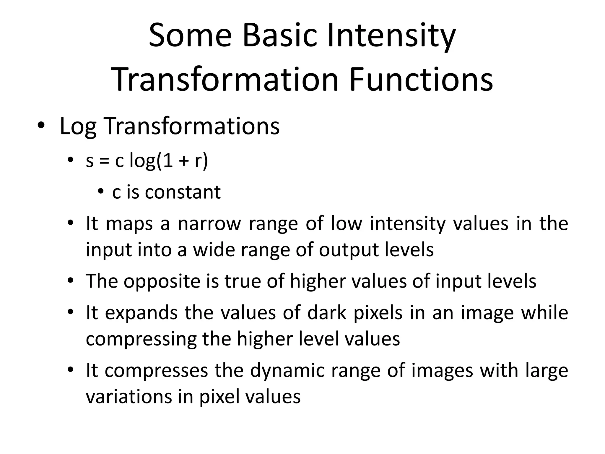 Some Basic Intensity
Transformation Functions
• Log Transformations
• s = c log(1 + r)
• c is constant
• It maps a narrow range of low intensity values in the
input into a wide range of output levels
• The opposite is true of higher values of input levels
• It expands the values of dark pixels in an image while
compressing the higher level values
• It compresses the dynamic range of images with large
variations in pixel values
 
