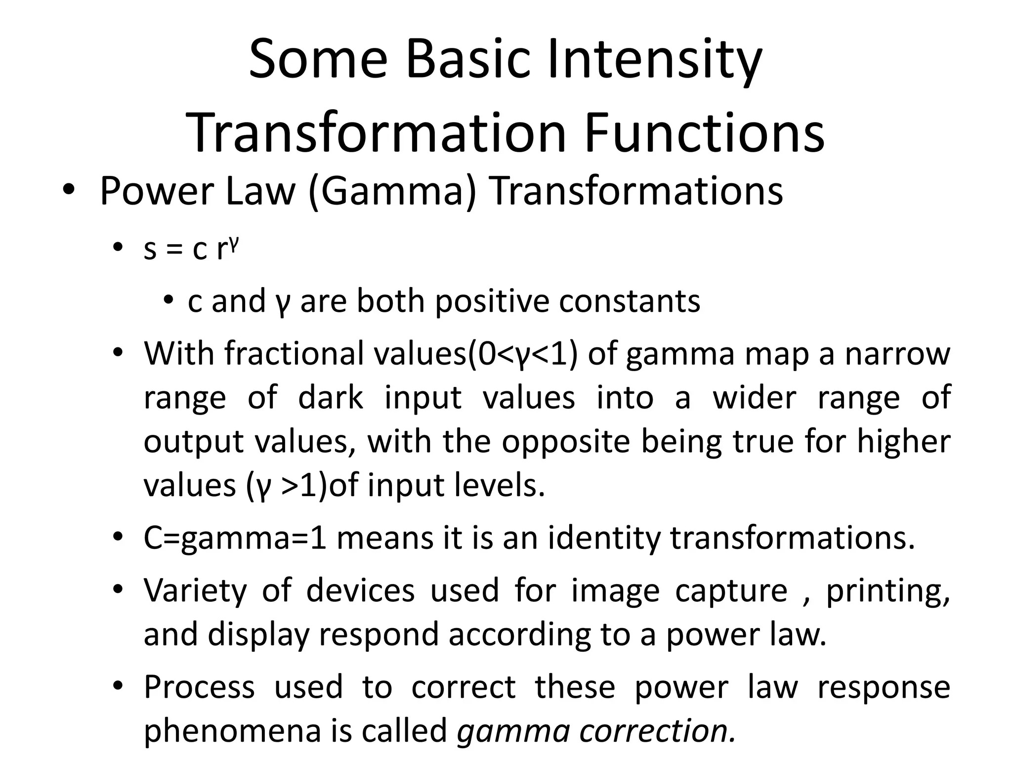 Some Basic Intensity
Transformation Functions
• Power Law (Gamma) Transformations
• s = c rγ
• c and γ are both positive constants
• With fractional values(0<γ<1) of gamma map a narrow
range of dark input values into a wider range of
output values, with the opposite being true for higher
values (γ >1)of input levels.
• C=gamma=1 means it is an identity transformations.
• Variety of devices used for image capture , printing,
and display respond according to a power law.
• Process used to correct these power law response
phenomena is called gamma correction.
 