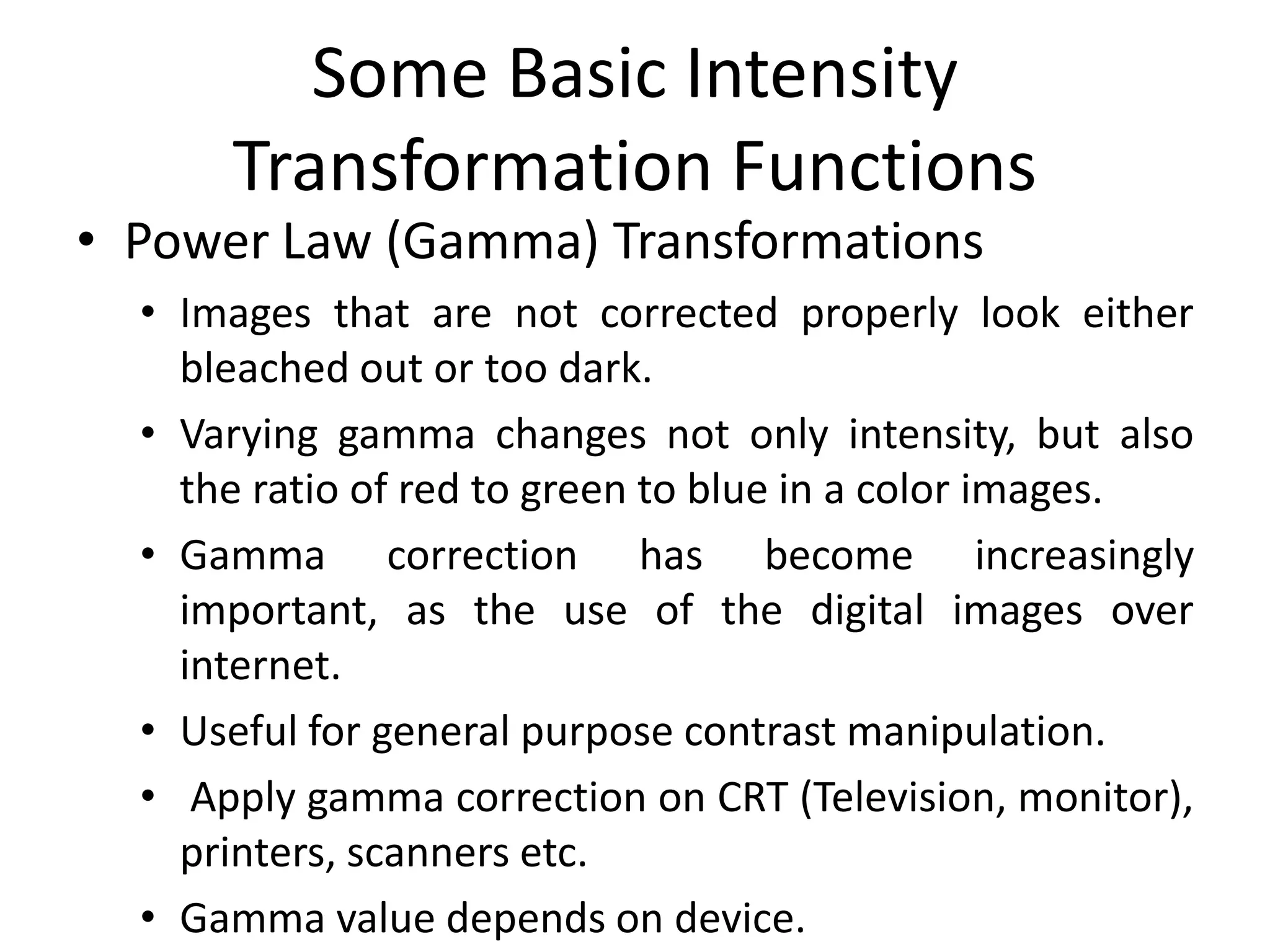 Some Basic Intensity
Transformation Functions
• Power Law (Gamma) Transformations
• Images that are not corrected properly look either
bleached out or too dark.
• Varying gamma changes not only intensity, but also
the ratio of red to green to blue in a color images.
• Gamma correction has become increasingly
important, as the use of the digital images over
internet.
• Useful for general purpose contrast manipulation.
• Apply gamma correction on CRT (Television, monitor),
printers, scanners etc.
• Gamma value depends on device.
 
