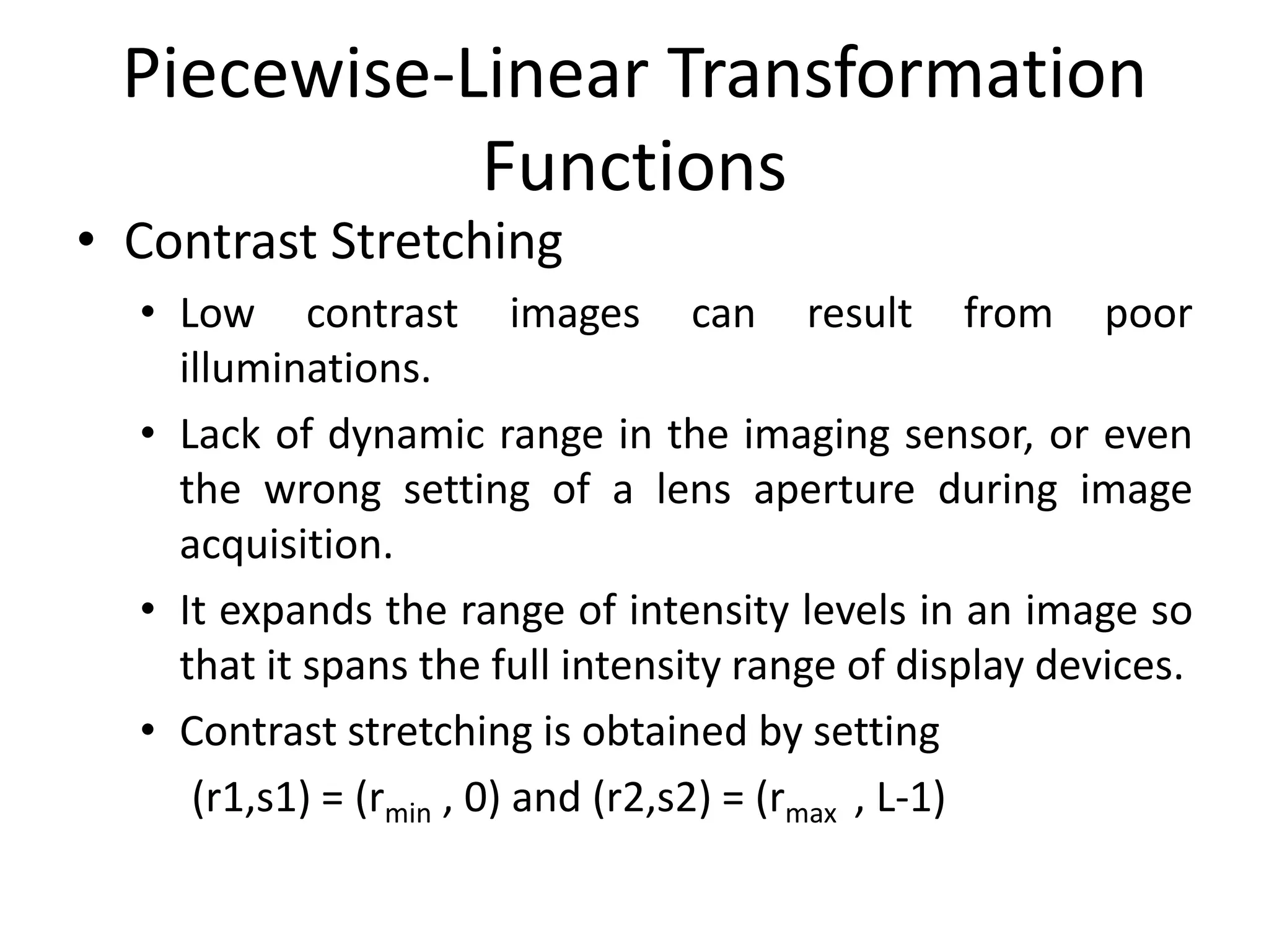 Piecewise-Linear Transformation
Functions
• Contrast Stretching
• Low contrast images can result from poor
illuminations.
• Lack of dynamic range in the imaging sensor, or even
the wrong setting of a lens aperture during image
acquisition.
• It expands the range of intensity levels in an image so
that it spans the full intensity range of display devices.
• Contrast stretching is obtained by setting
(r1,s1) = (rmin , 0) and (r2,s2) = (rmax , L-1)
 