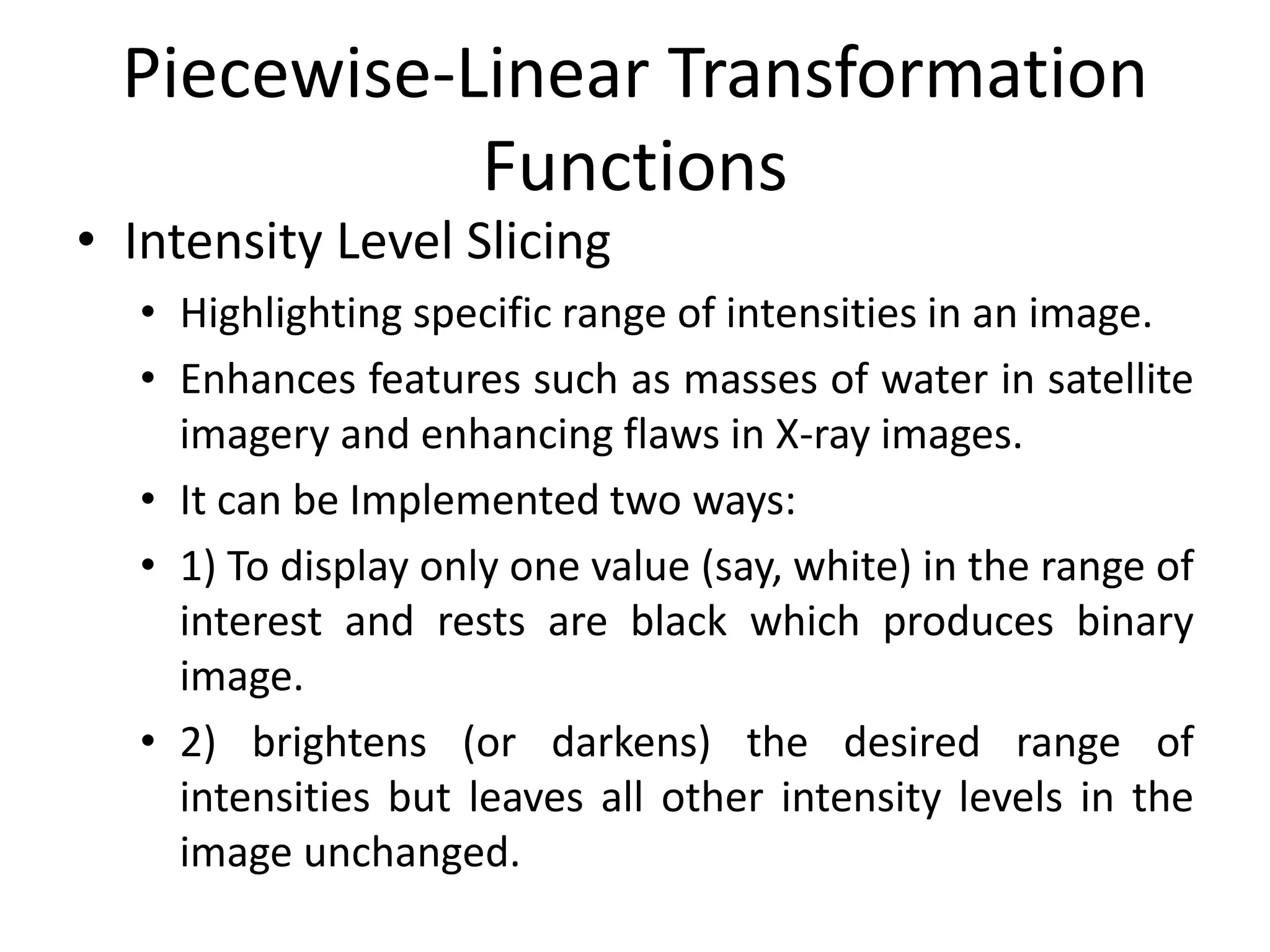 Piecewise-Linear Transformation
Functions
• Intensity Level Slicing
• Highlighting specific range of intensities in an image.
• Enhances features such as masses of water in satellite
imagery and enhancing flaws in X-ray images.
• It can be Implemented two ways:
• 1) To display only one value (say, white) in the range of
interest and rests are black which produces binary
image.
• 2) brightens (or darkens) the desired range of
intensities but leaves all other intensity levels in the
image unchanged.
 