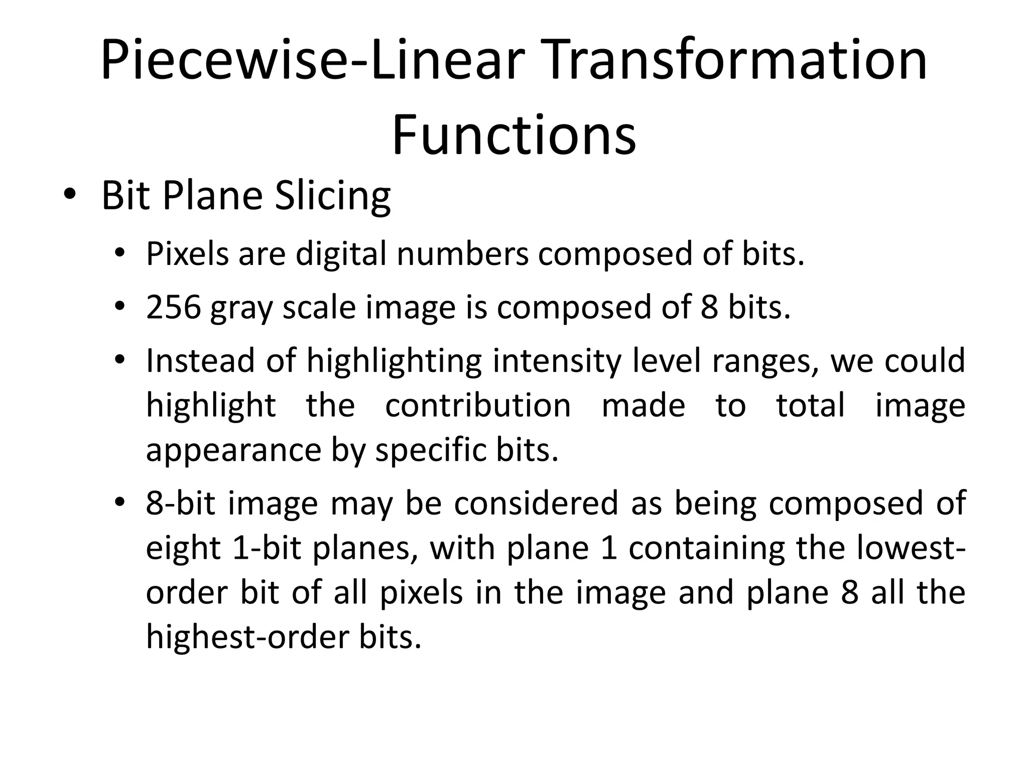 Piecewise-Linear Transformation
Functions
• Bit Plane Slicing
• Pixels are digital numbers composed of bits.
• 256 gray scale image is composed of 8 bits.
• Instead of highlighting intensity level ranges, we could
highlight the contribution made to total image
appearance by specific bits.
• 8-bit image may be considered as being composed of
eight 1-bit planes, with plane 1 containing the lowest-
order bit of all pixels in the image and plane 8 all the
highest-order bits.
 