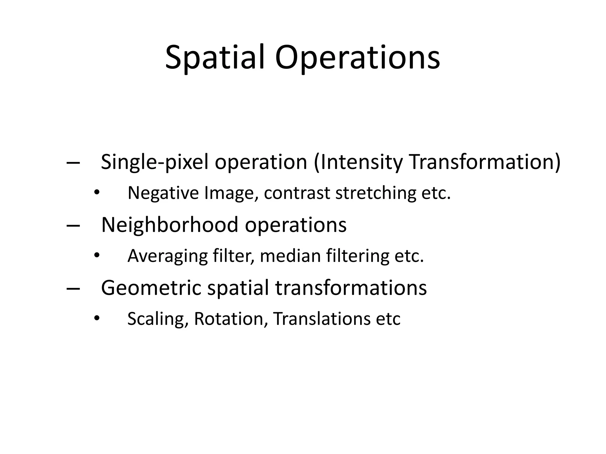 Spatial Operations
– Single-pixel operation (Intensity Transformation)
• Negative Image, contrast stretching etc.
– Neighborhood operations
• Averaging filter, median filtering etc.
– Geometric spatial transformations
• Scaling, Rotation, Translations etc
 