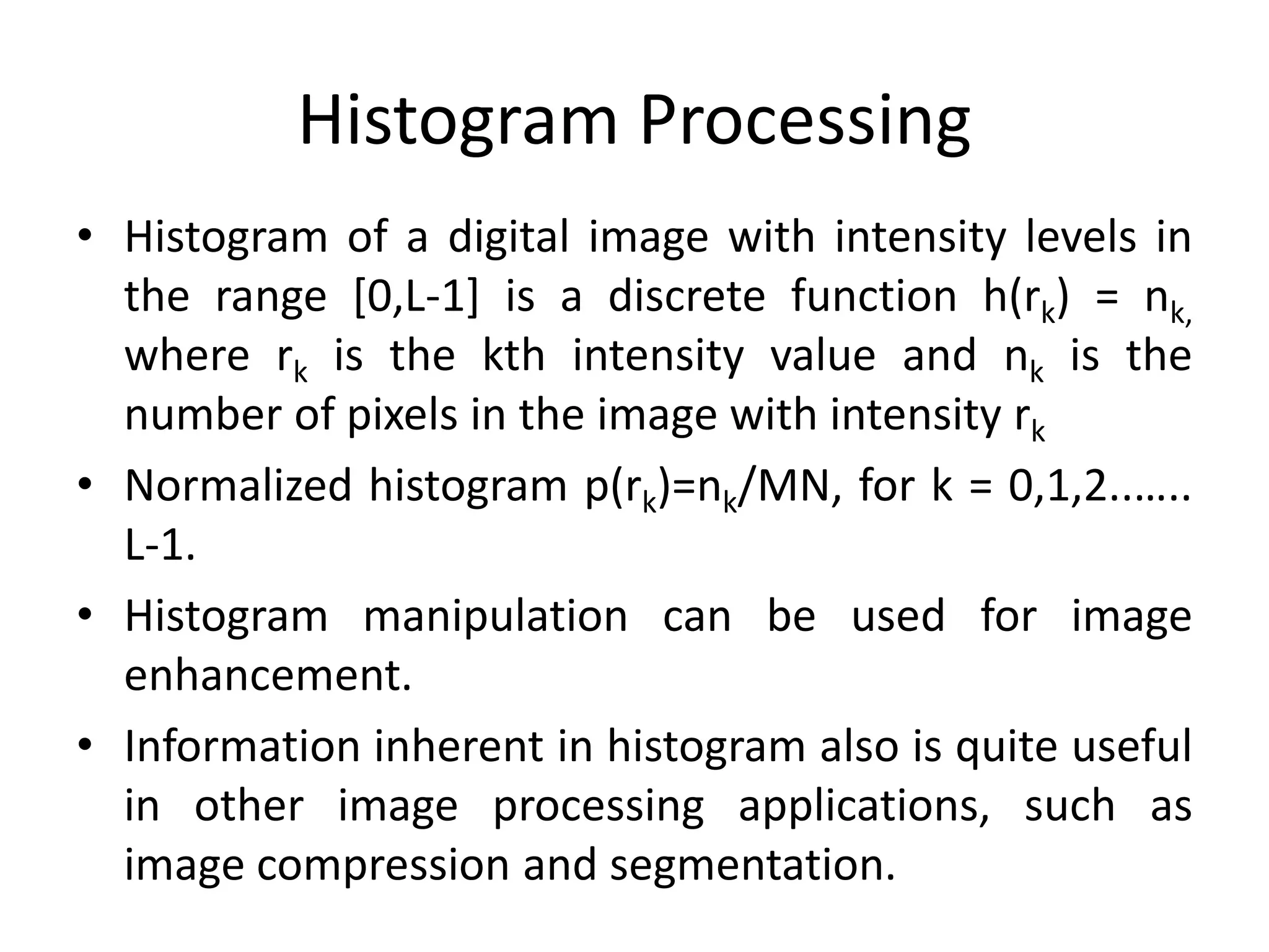 Histogram Processing
• Histogram of a digital image with intensity levels in
the range [0,L-1] is a discrete function h(rk) = nk,
where rk is the kth intensity value and nk is the
number of pixels in the image with intensity rk
• Normalized histogram p(rk)=nk/MN, for k = 0,1,2..…..
L-1.
• Histogram manipulation can be used for image
enhancement.
• Information inherent in histogram also is quite useful
in other image processing applications, such as
image compression and segmentation.
 