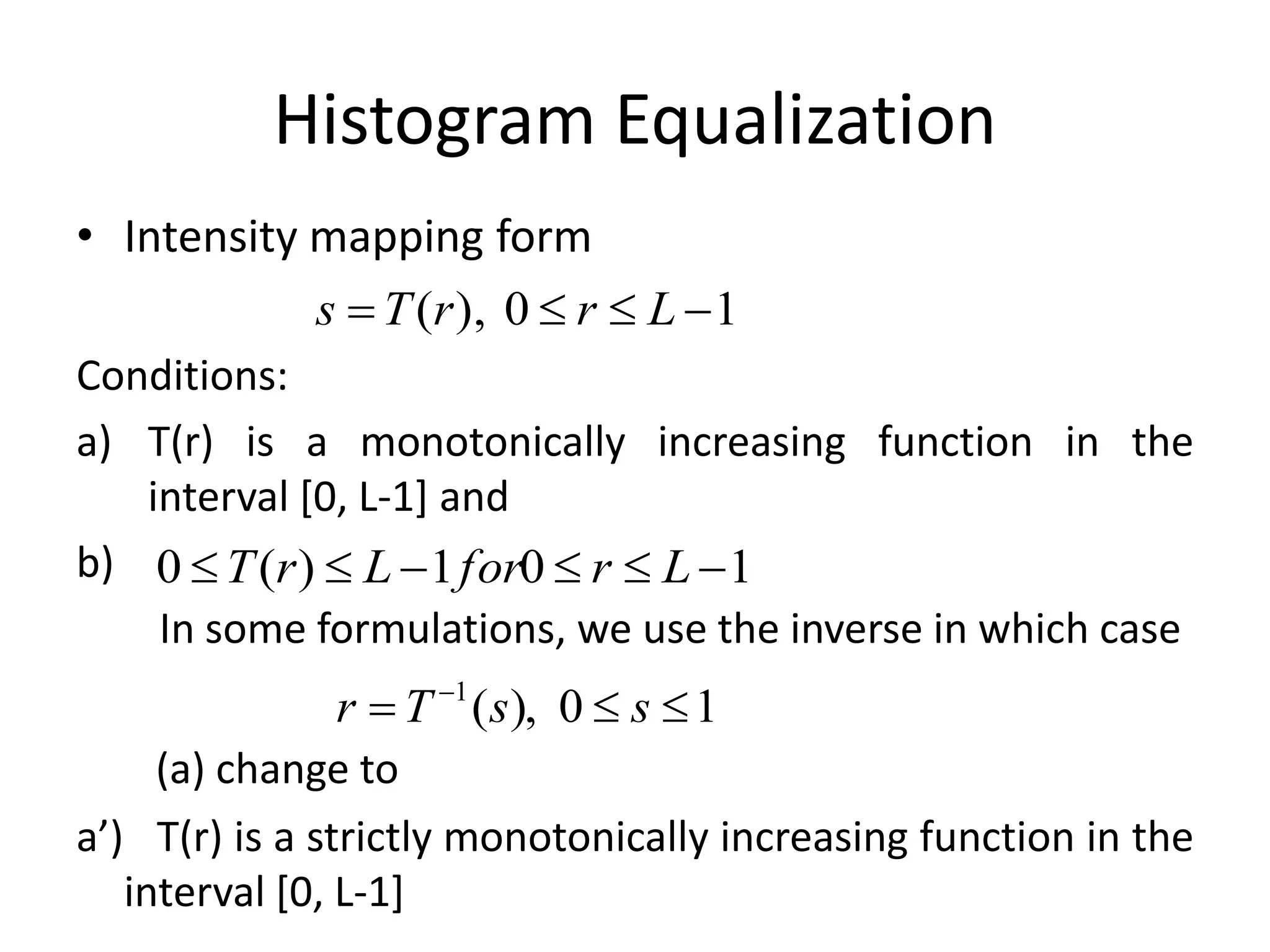 Histogram Equalization
• Intensity mapping form
Conditions:
a) T(r) is a monotonically increasing function in the
interval [0, L-1] and
b)
In some formulations, we use the inverse in which case
(a) change to
a’) T(r) is a strictly monotonically increasing function in the
interval [0, L-1]
10),(  LrrTs
10),(1
 
ssTr
101)(0  LrforLrT
 
