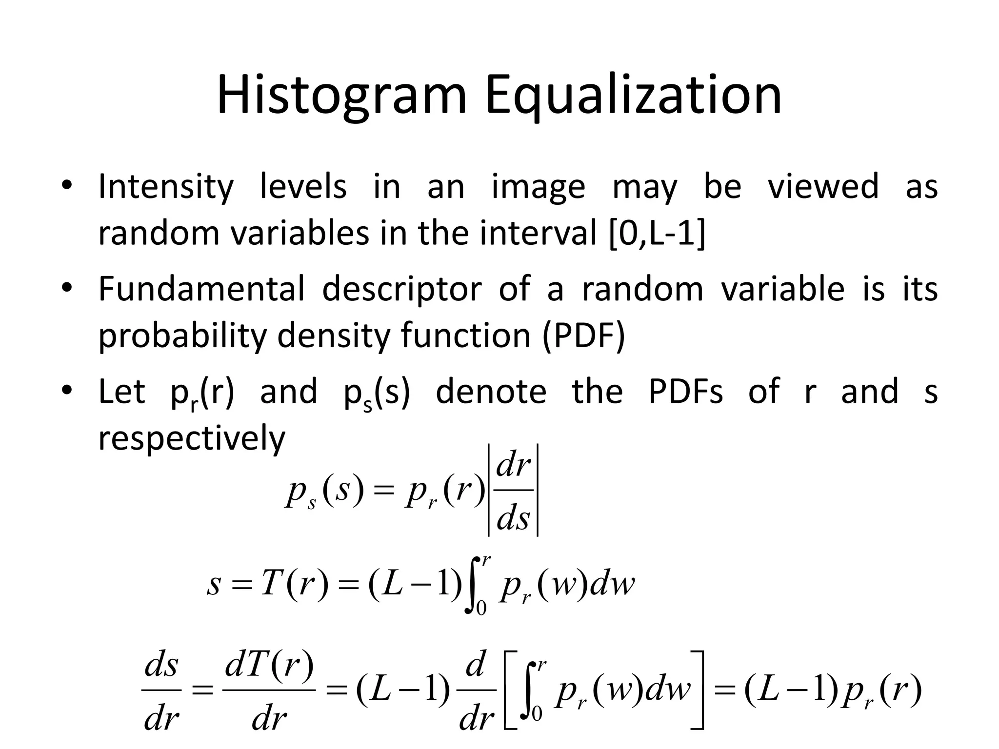 Histogram Equalization
• Intensity levels in an image may be viewed as
random variables in the interval [0,L-1]
• Fundamental descriptor of a random variable is its
probability density function (PDF)
• Let pr(r) and ps(s) denote the PDFs of r and s
respectively
ds
dr
rpsp rs )()( 

r
r dwwpLrTs
0
)()1()(
)()1()()1(
)(
0
rpLdwwp
dr
d
L
dr
rdT
dr
ds
r
r
r 



 
 