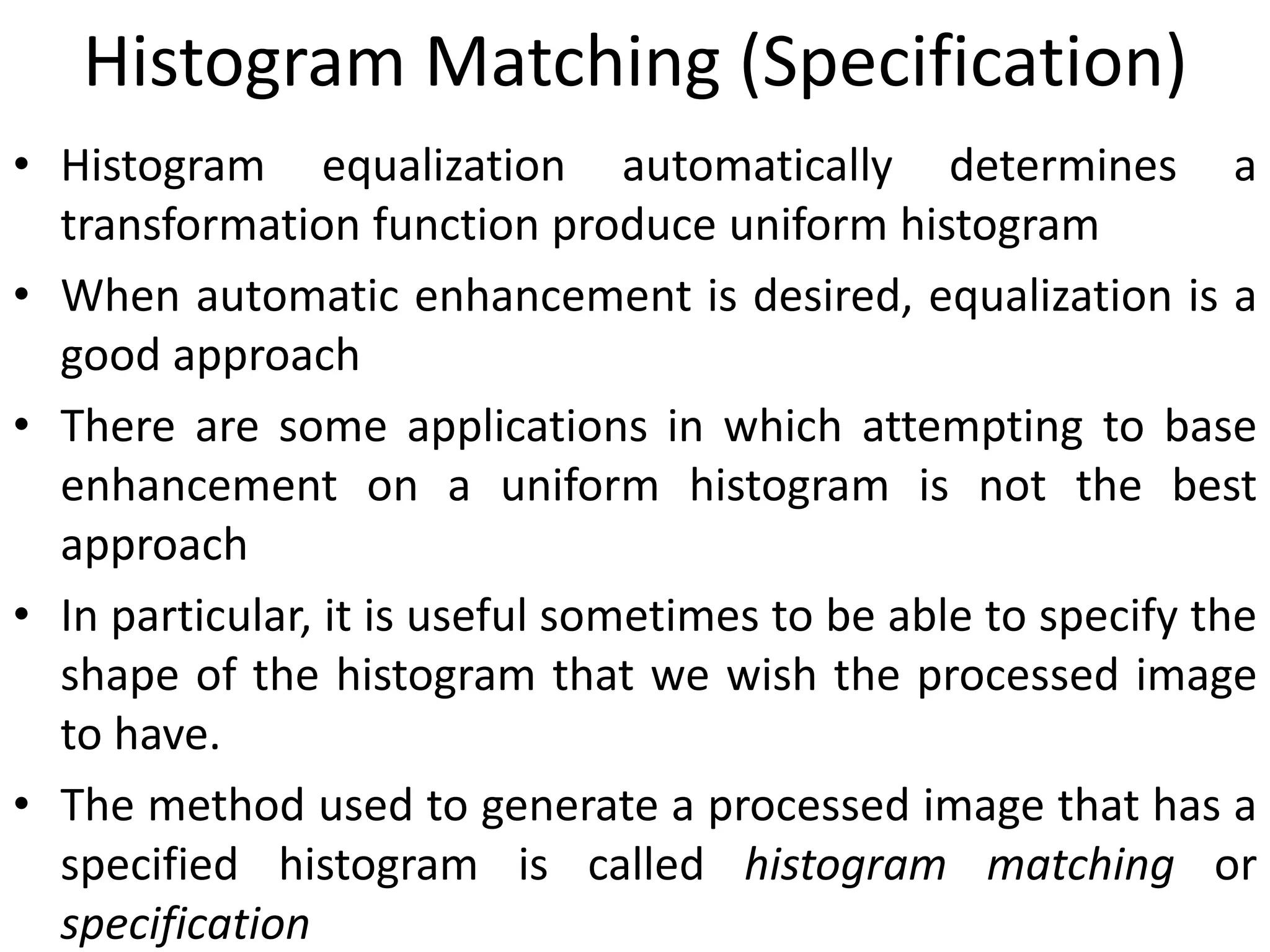 Histogram Matching (Specification)
• Histogram equalization automatically determines a
transformation function produce uniform histogram
• When automatic enhancement is desired, equalization is a
good approach
• There are some applications in which attempting to base
enhancement on a uniform histogram is not the best
approach
• In particular, it is useful sometimes to be able to specify the
shape of the histogram that we wish the processed image
to have.
• The method used to generate a processed image that has a
specified histogram is called histogram matching or
specification
 