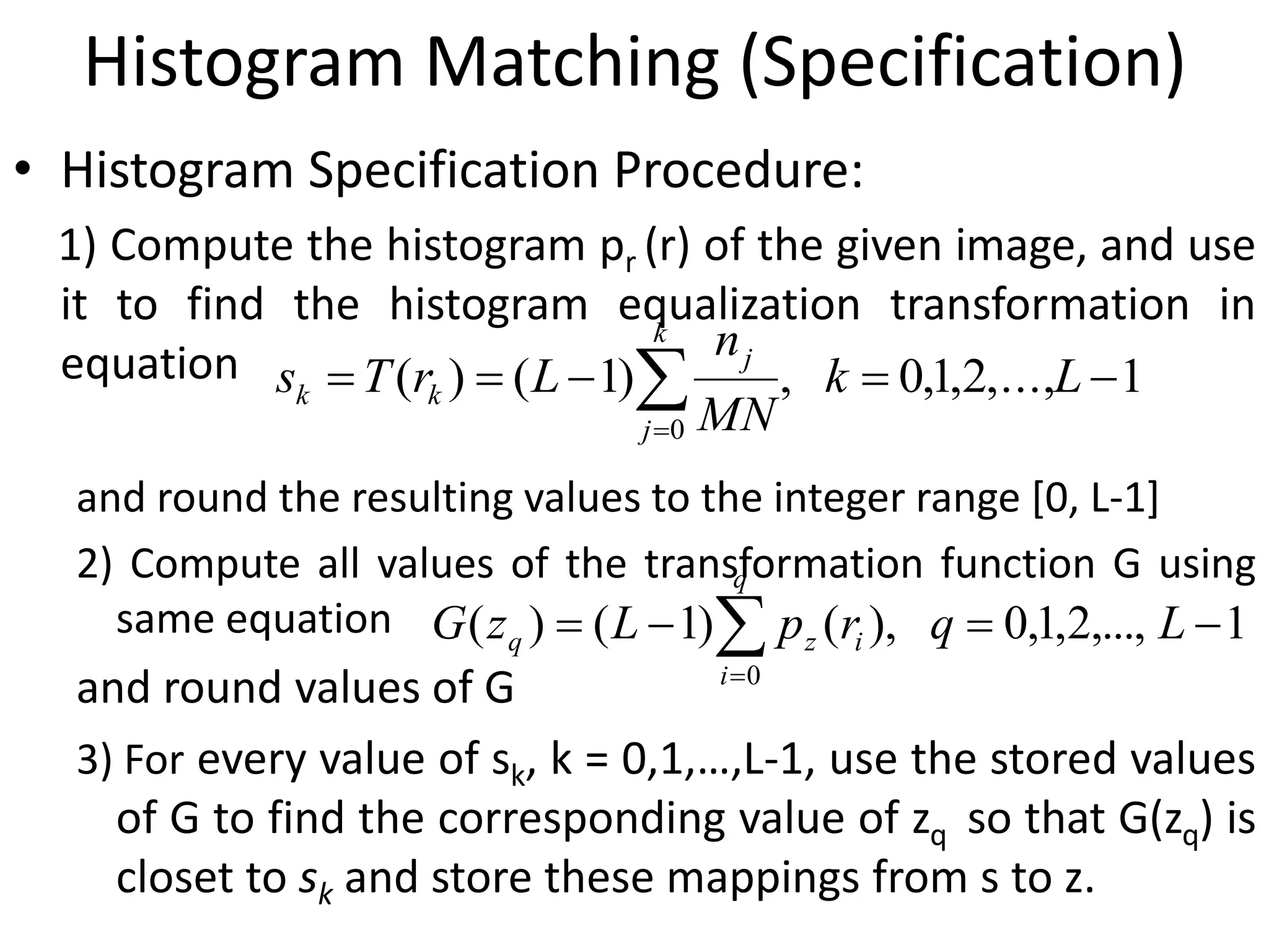 Histogram Matching (Specification)
• Histogram Specification Procedure:
1) Compute the histogram pr (r) of the given image, and use
it to find the histogram equalization transformation in
equation
and round the resulting values to the integer range [0, L-1]
2) Compute all values of the transformation function G using
same equation
and round values of G
3) For every value of sk, k = 0,1,…,L-1, use the stored values
of G to find the corresponding value of zq so that G(zq) is
closet to sk and store these mappings from s to z.
1,...,2,1,0,)1()(
0
 
Lk
MN
n
LrTs
k
j
j
kk
1,...,2,1,0,)()1()(
0
 
LqrpLzG
q
i
izq
 
