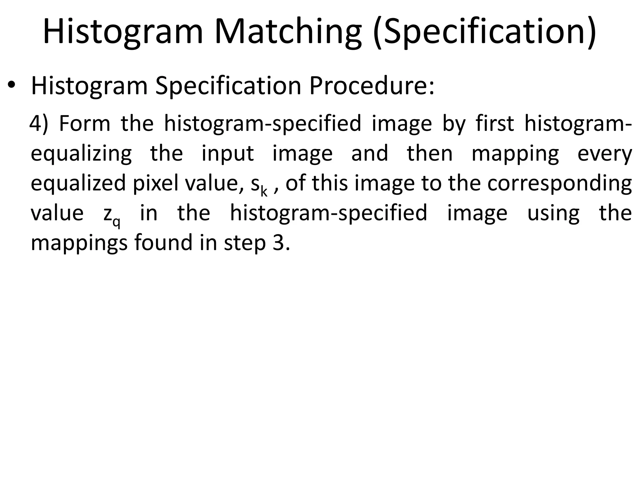 Histogram Matching (Specification)
• Histogram Specification Procedure:
4) Form the histogram-specified image by first histogram-
equalizing the input image and then mapping every
equalized pixel value, sk , of this image to the corresponding
value zq in the histogram-specified image using the
mappings found in step 3.
 
