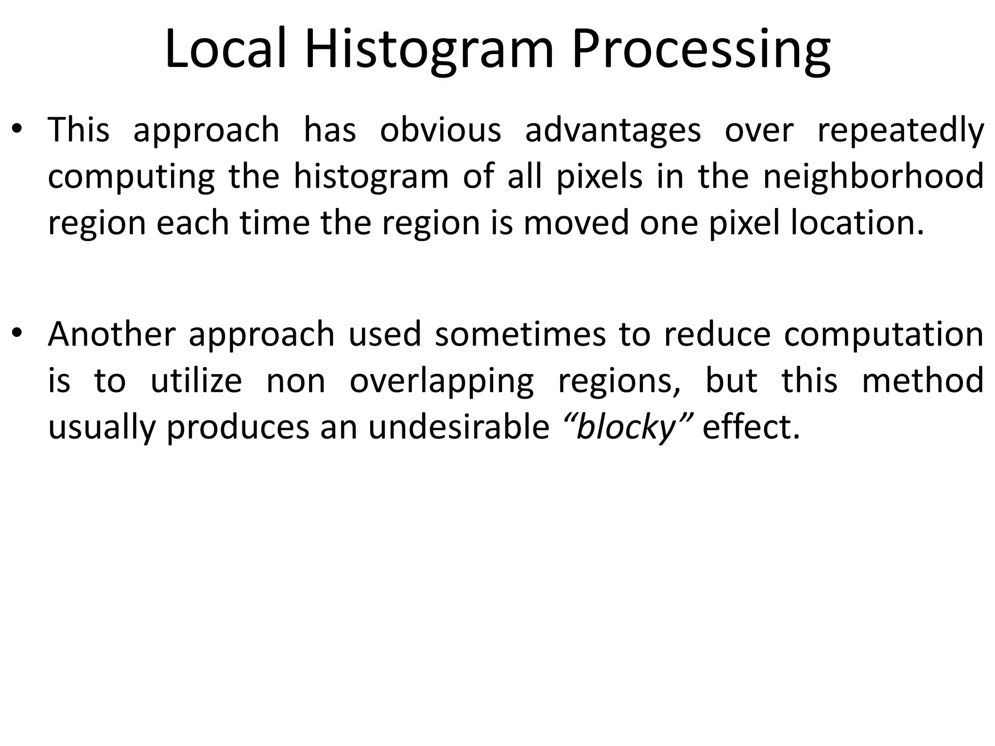 Local Histogram Processing
• This approach has obvious advantages over repeatedly
computing the histogram of all pixels in the neighborhood
region each time the region is moved one pixel location.
• Another approach used sometimes to reduce computation
is to utilize non overlapping regions, but this method
usually produces an undesirable “blocky” effect.
 