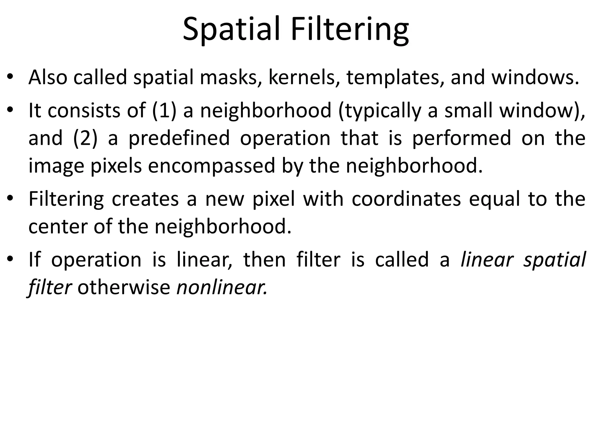 Spatial Filtering
• Also called spatial masks, kernels, templates, and windows.
• It consists of (1) a neighborhood (typically a small window),
and (2) a predefined operation that is performed on the
image pixels encompassed by the neighborhood.
• Filtering creates a new pixel with coordinates equal to the
center of the neighborhood.
• If operation is linear, then filter is called a linear spatial
filter otherwise nonlinear.
 