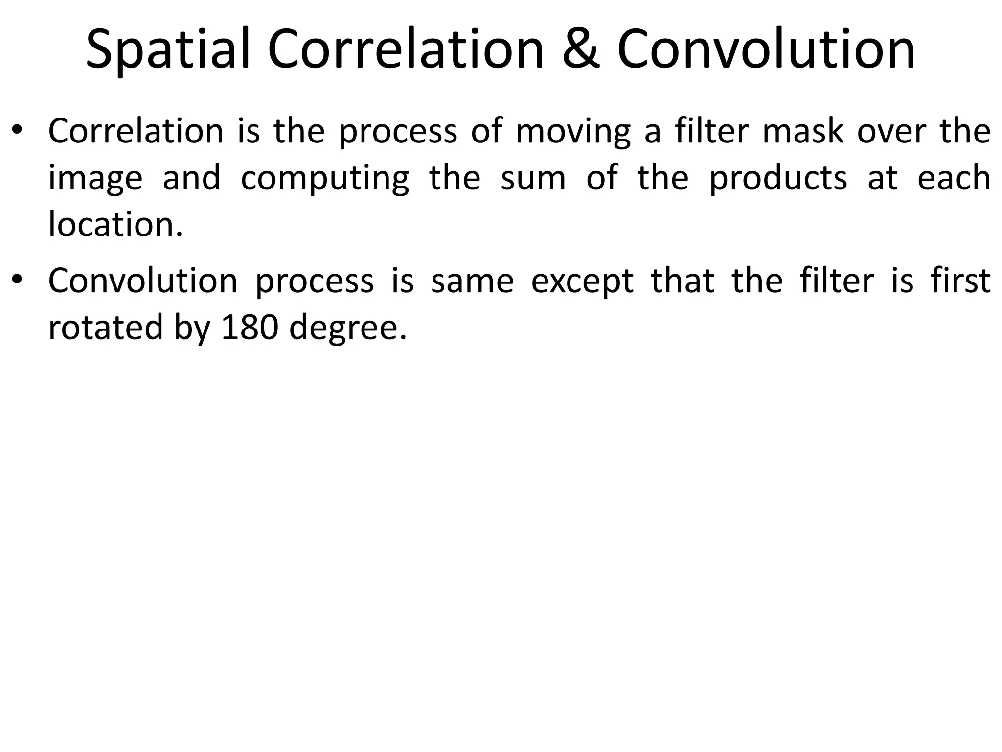 Spatial Correlation & Convolution
• Correlation is the process of moving a filter mask over the
image and computing the sum of the products at each
location.
• Convolution process is same except that the filter is first
rotated by 180 degree.
 