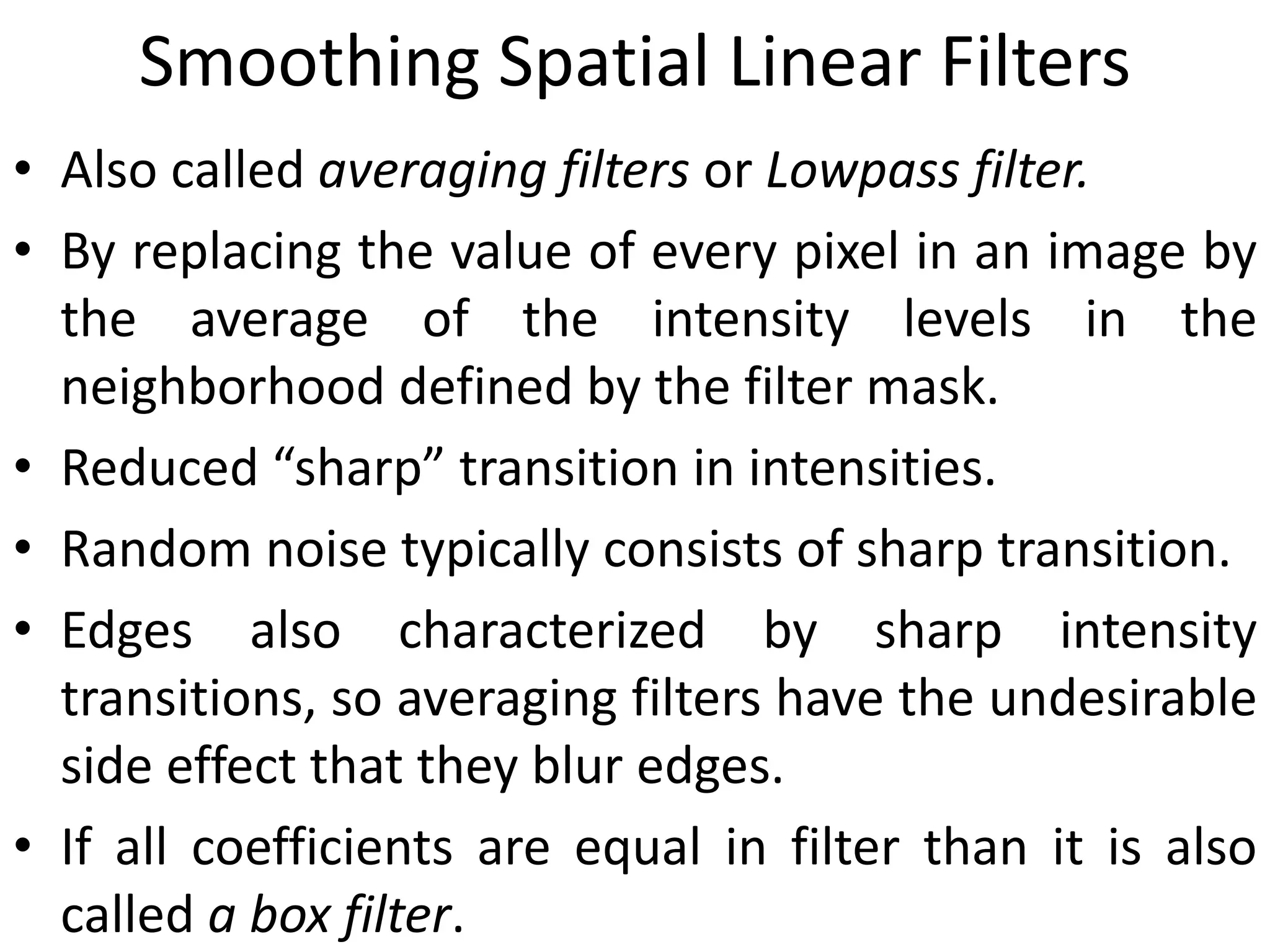 Smoothing Spatial Linear Filters
• Also called averaging filters or Lowpass filter.
• By replacing the value of every pixel in an image by
the average of the intensity levels in the
neighborhood defined by the filter mask.
• Reduced “sharp” transition in intensities.
• Random noise typically consists of sharp transition.
• Edges also characterized by sharp intensity
transitions, so averaging filters have the undesirable
side effect that they blur edges.
• If all coefficients are equal in filter than it is also
called a box filter.
 