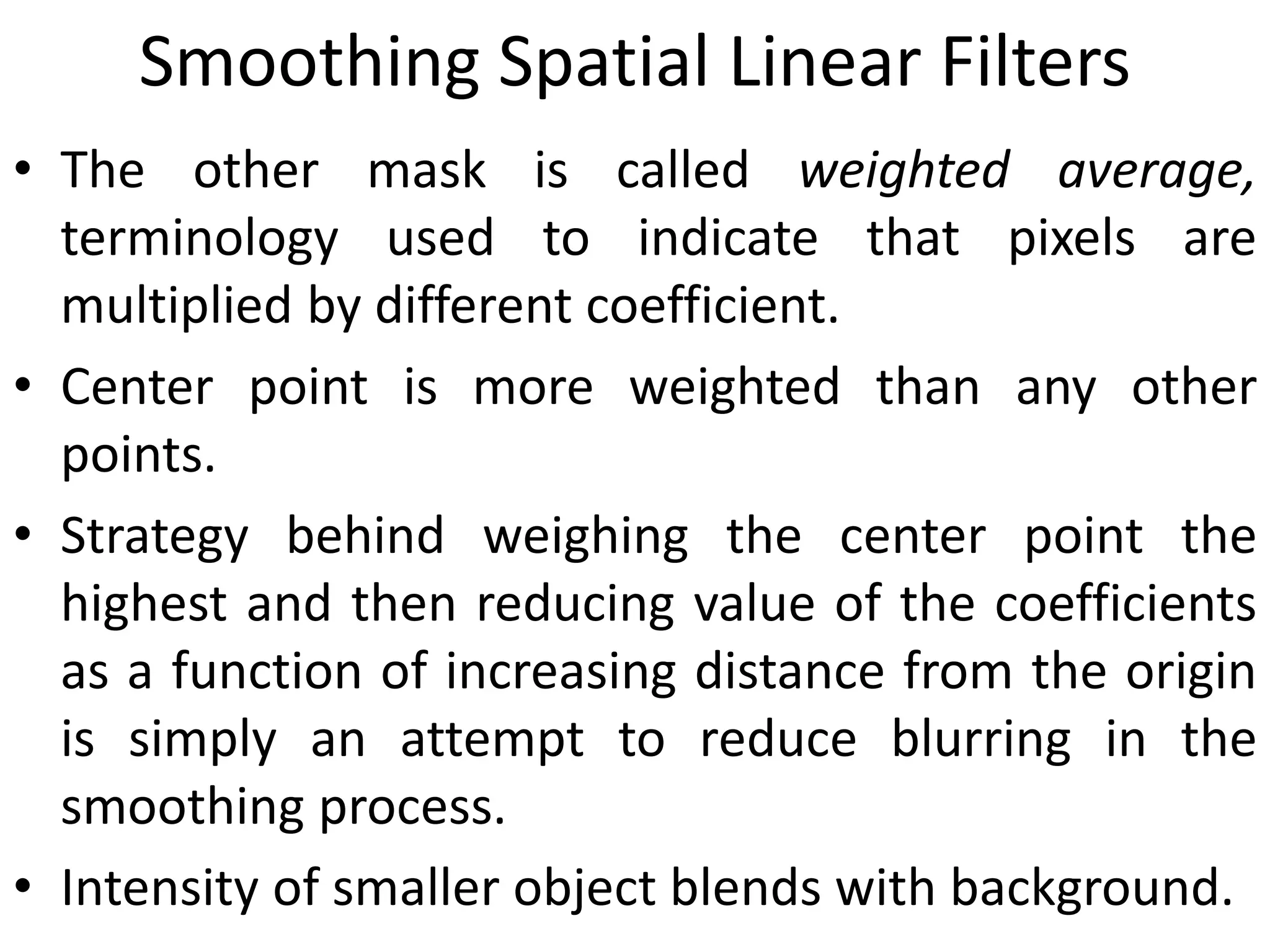 Smoothing Spatial Linear Filters
• The other mask is called weighted average,
terminology used to indicate that pixels are
multiplied by different coefficient.
• Center point is more weighted than any other
points.
• Strategy behind weighing the center point the
highest and then reducing value of the coefficients
as a function of increasing distance from the origin
is simply an attempt to reduce blurring in the
smoothing process.
• Intensity of smaller object blends with background.
 