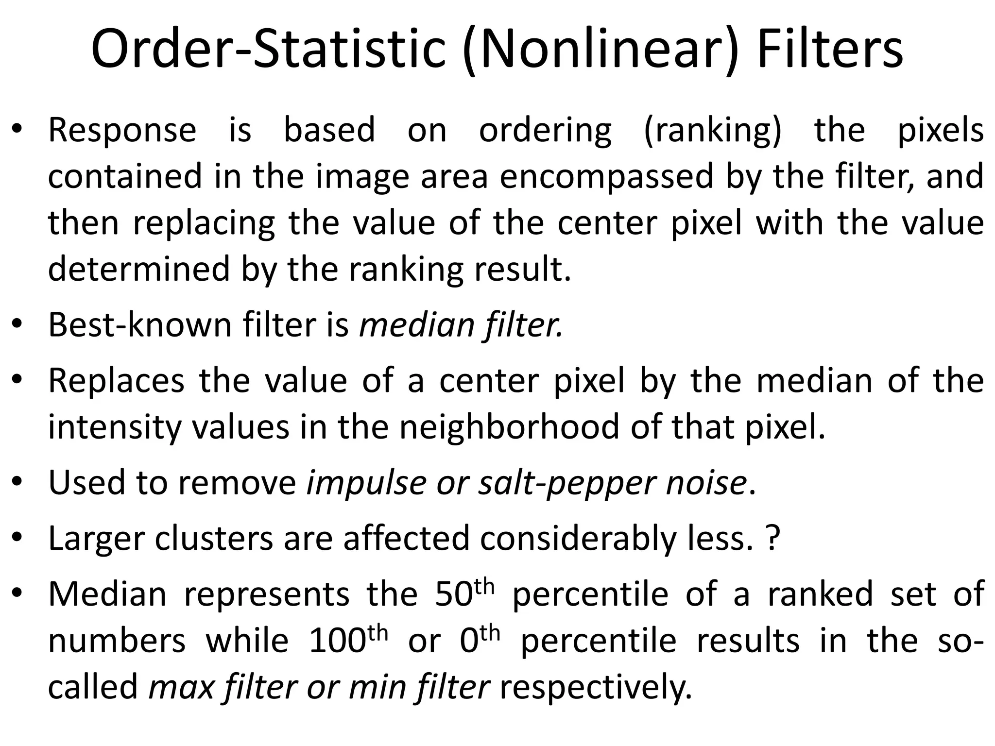 Order-Statistic (Nonlinear) Filters
• Response is based on ordering (ranking) the pixels
contained in the image area encompassed by the filter, and
then replacing the value of the center pixel with the value
determined by the ranking result.
• Best-known filter is median filter.
• Replaces the value of a center pixel by the median of the
intensity values in the neighborhood of that pixel.
• Used to remove impulse or salt-pepper noise.
• Larger clusters are affected considerably less. ?
• Median represents the 50th percentile of a ranked set of
numbers while 100th or 0th percentile results in the so-
called max filter or min filter respectively.
 