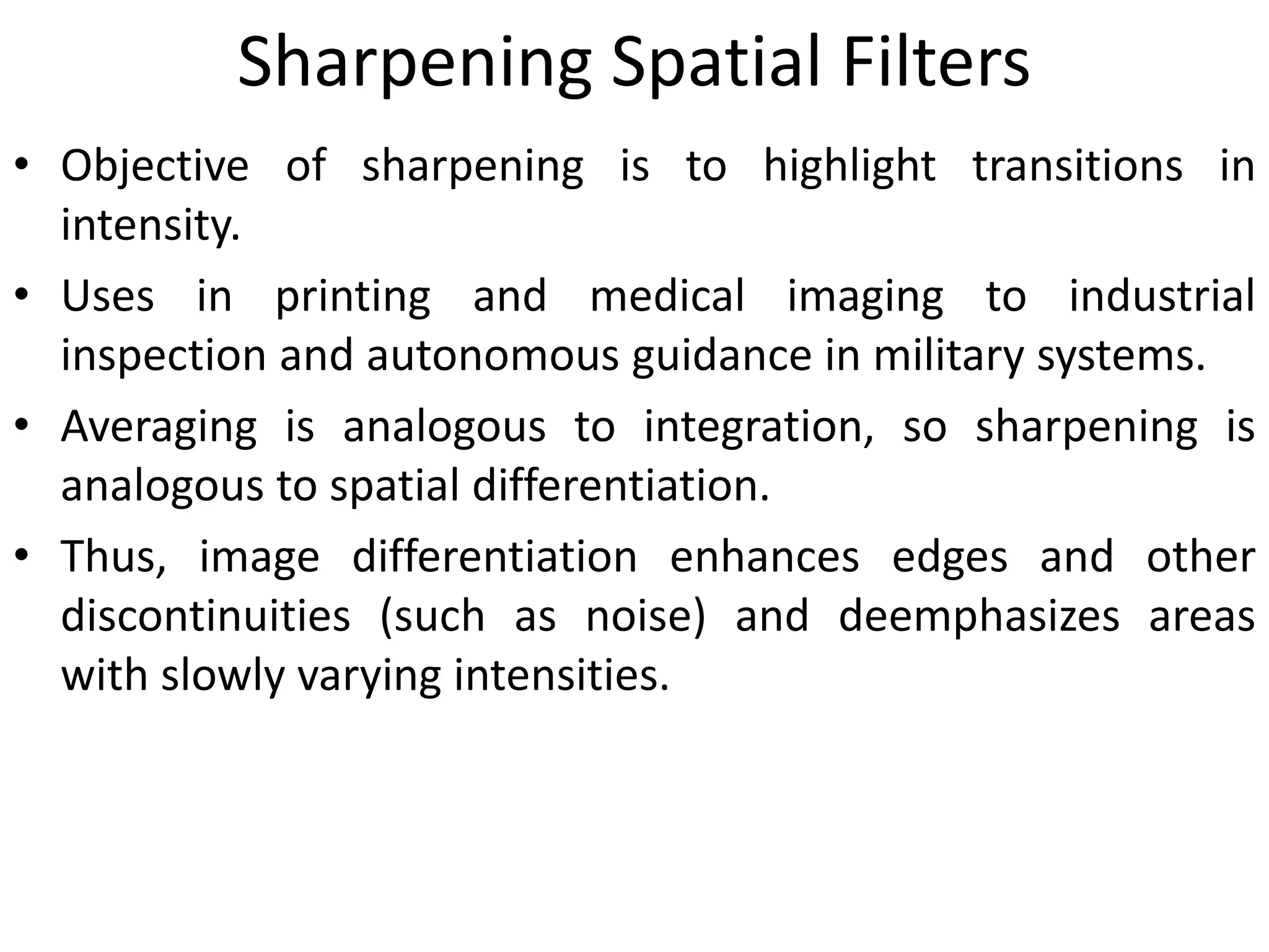 Sharpening Spatial Filters
• Objective of sharpening is to highlight transitions in
intensity.
• Uses in printing and medical imaging to industrial
inspection and autonomous guidance in military systems.
• Averaging is analogous to integration, so sharpening is
analogous to spatial differentiation.
• Thus, image differentiation enhances edges and other
discontinuities (such as noise) and deemphasizes areas
with slowly varying intensities.
 