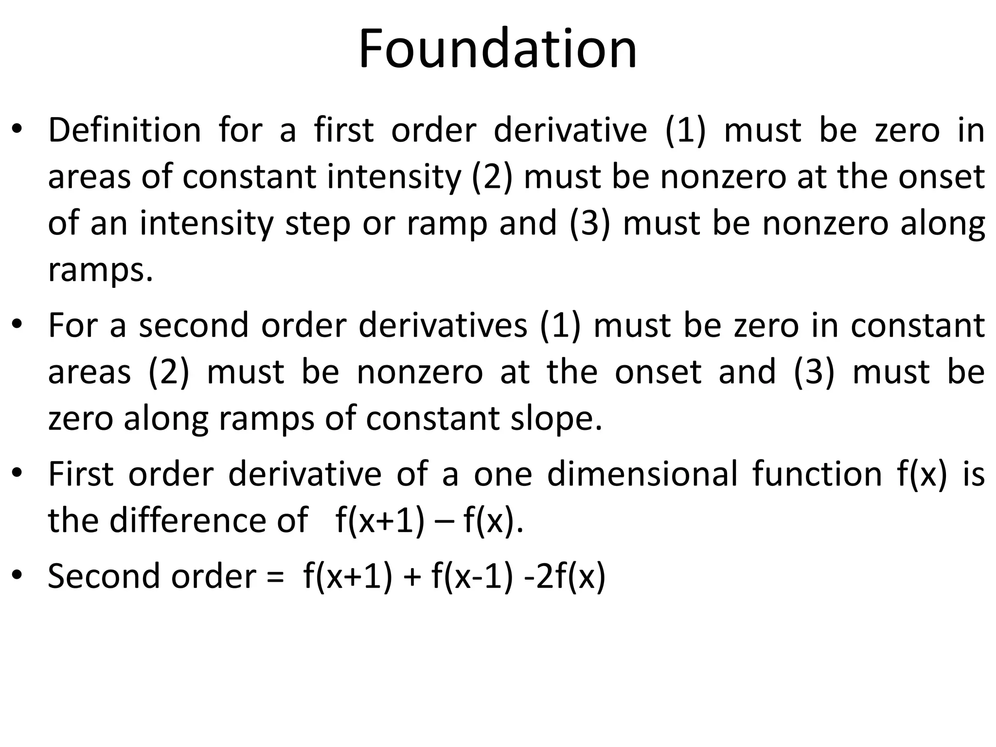Foundation
• Definition for a first order derivative (1) must be zero in
areas of constant intensity (2) must be nonzero at the onset
of an intensity step or ramp and (3) must be nonzero along
ramps.
• For a second order derivatives (1) must be zero in constant
areas (2) must be nonzero at the onset and (3) must be
zero along ramps of constant slope.
• First order derivative of a one dimensional function f(x) is
the difference of f(x+1) – f(x).
• Second order = f(x+1) + f(x-1) -2f(x)
 