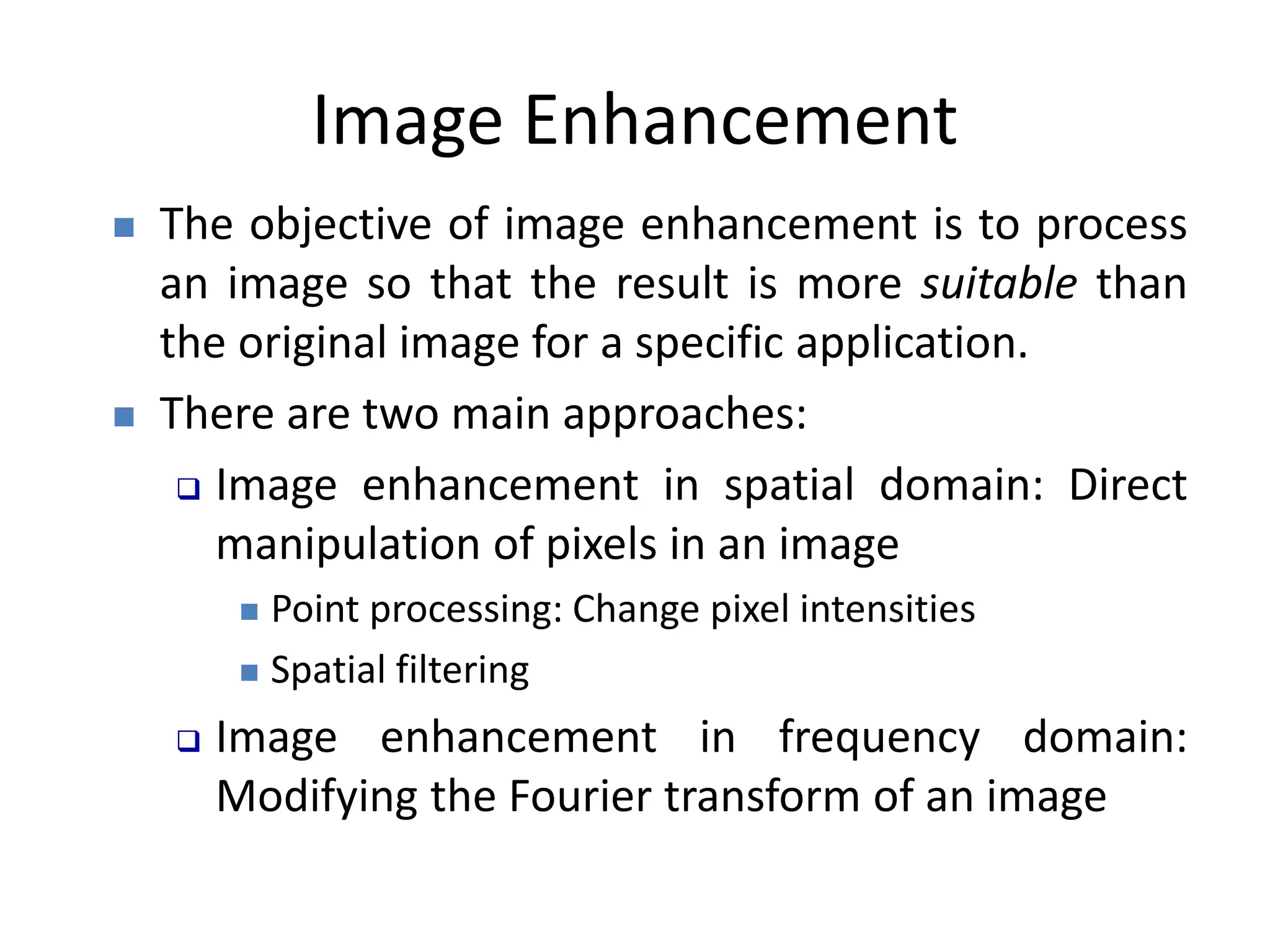 Image Enhancement
 The objective of image enhancement is to process
an image so that the result is more suitable than
the original image for a specific application.
 There are two main approaches:
 Image enhancement in spatial domain: Direct
manipulation of pixels in an image
 Point processing: Change pixel intensities
 Spatial filtering
 Image enhancement in frequency domain:
Modifying the Fourier transform of an image
 