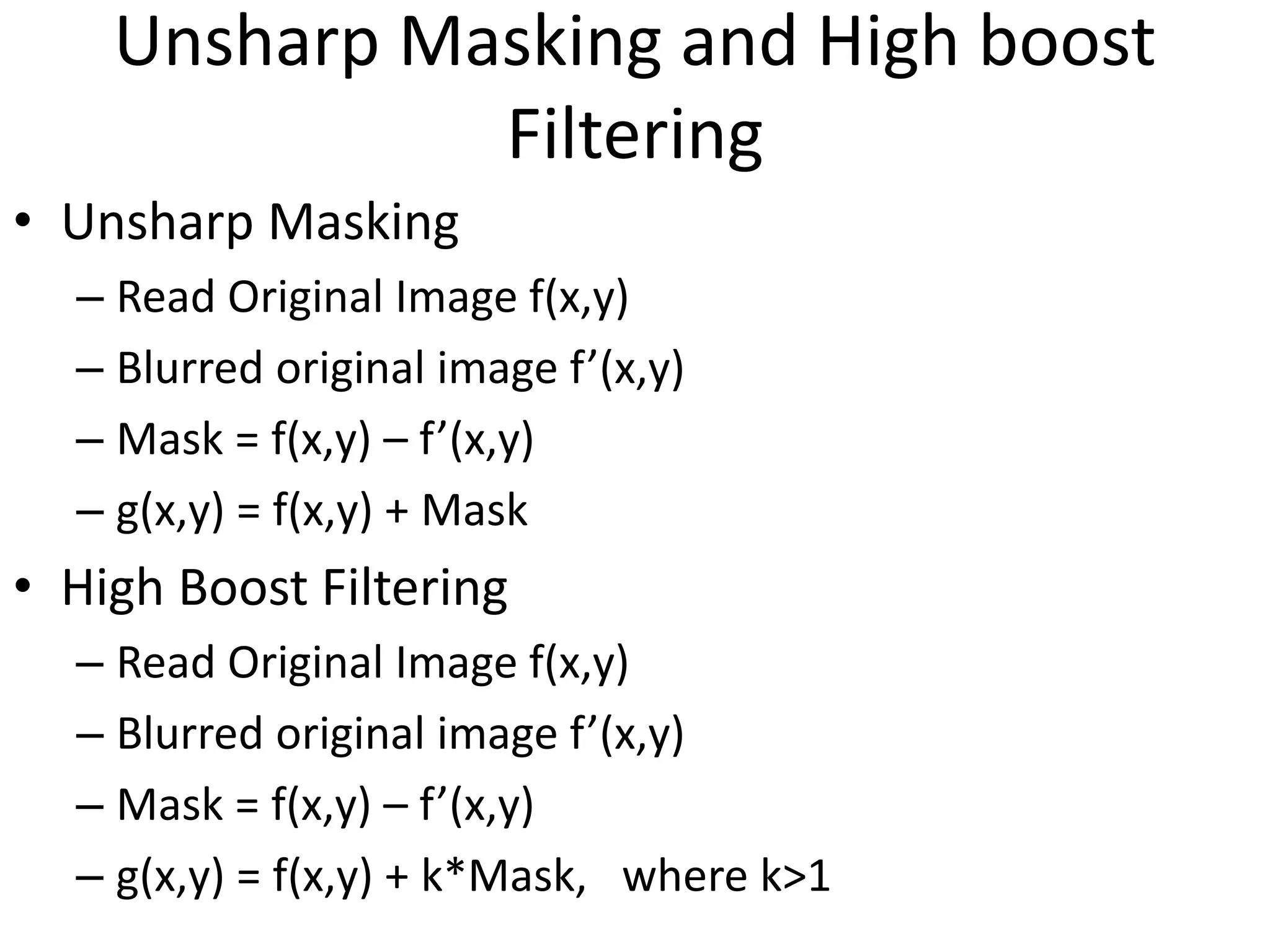 Unsharp Masking and High boost
Filtering
• Unsharp Masking
– Read Original Image f(x,y)
– Blurred original image f’(x,y)
– Mask = f(x,y) – f’(x,y)
– g(x,y) = f(x,y) + Mask
• High Boost Filtering
– Read Original Image f(x,y)
– Blurred original image f’(x,y)
– Mask = f(x,y) – f’(x,y)
– g(x,y) = f(x,y) + k*Mask, where k>1
 