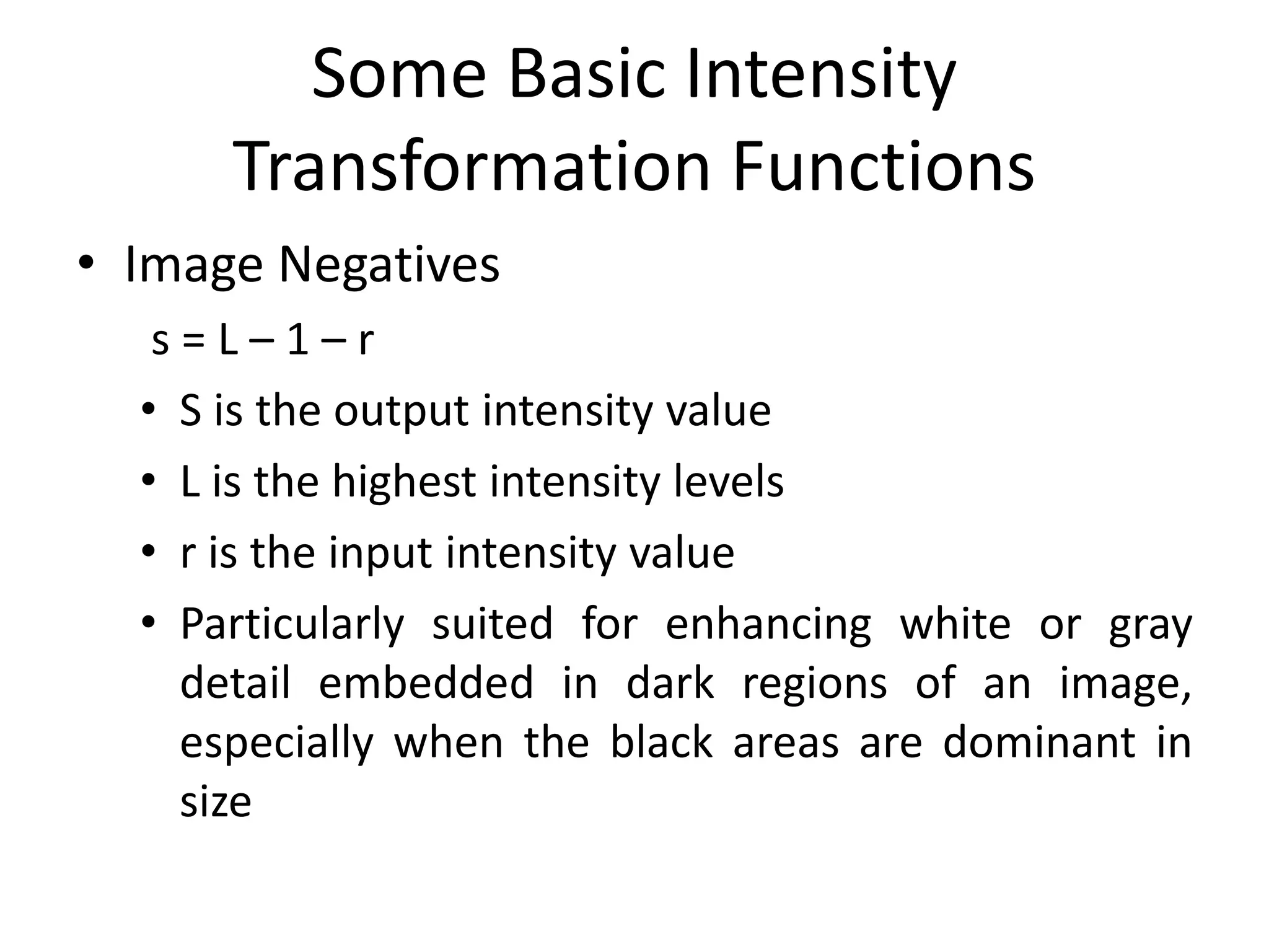 Some Basic Intensity
Transformation Functions
• Image Negatives
s = L – 1 – r
• S is the output intensity value
• L is the highest intensity levels
• r is the input intensity value
• Particularly suited for enhancing white or gray
detail embedded in dark regions of an image,
especially when the black areas are dominant in
size
 