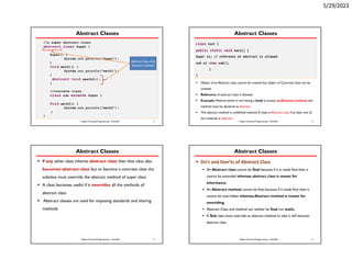 5/29/2023
Abstract Classes
 Object of an Abstract class cannot be created but object of
Concrete class can be created.
 Reference of abstract class is allowed.
 Example:
37
Object Oriented Programming - CoSc2051
//a super abstract class
abstract class Super {
Super() {
System.out.println(“Super”);
}
void meth1() {
System.out.println(“meth1”);
}
abstract void meeth2();
}
//concrete class
class sub extends Super {
Void meth2() {
System.out.println(“meth2”);
}
}
abstract class and
abstract method
Abstract Classes
 Object of an Abstract class cannot be created but object of Concrete class can be
created.
 Reference of abstract class is allowed.
 Example: Method which is not having a body is known as Abstract method, the
method must be declared as abstract.
 The abstract method is undefined method.A class is Abstract class if at least one of
the methods is abstract.
38
Object Oriented Programming - CoSc2051
class test {
public static void main() {
Super s1; // reference of abstract is allowed
sub s2 =new sub();
}
}
Abstract Classes
 If any other class inherits abstract class then that class also
becomes abstract class but to become a concrete class the
subclass must override the abstract method of super class.
 A class becomes useful if it overrides all the methods of
abstract class
 Abstract classes are used for imposing standards and sharing
methods
39
Object Oriented Programming - CoSc2051
Abstract Classes
 Do’s and Don’ts of Abstract Class
 An Abstract class cannot be final because if it is made final then it
cannot be extended whereas abstract class is meant for
inheritance.
 An Abstract method cannot be final because if it made final then it
cannot be overridden whereas Abstract method is meant for
overriding.
 Abstract Class and method can neither be final nor static.
 A Sub class must override an abstract method or else it will become
abstract class.
40
Object Oriented Programming - CoSc2051
 