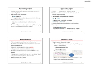 5/29/2023
Typecasting in Java
 One object reference can be typecast into another object reference.This is
called casting object.
 In the preceding section, the statement
 assigns the object new Student() to a parameter of the Object type.
 This statement is equivalent to:
 The statement Object o = new Student(), known as implicit casting, is legal
because an instance of Student is an instance of Object.
33
Object Oriented Programming - CoSc2051
m(new Student());
Object o = new Student(); // Implicit casting
m(o);
Typecasting in Java
 Student b = (Student)o; // Explicit casting
 It is always possible to cast an instance of a subclass to a variable of a
superclass (known as upcasting).
 Type casting for primitive data type to another.
 However, casting an object reference does not create a new object.
 For example
34
Object Oriented Programming - CoSc2051
int age = 45;
// A new value is assigned to newAge
byte newAge = (byte)age;
Object o = new Circle();
Circle c = (Circle)o; // No new object is created
Abstract Classes
 There are two types of classes Abstract class and Concrete class.
 An abstract class is a class that cannot be instantiated—we cannot create
instances of an abstract class.
 One or more methods may be declared, but not defined.
(The programmer has not yet written code for a few methods).
 The declared methods and classes have the keyword abstract in their
signature.
 If abstract keyword is used before the class then it is an Abstract Class if
nothing is written before class then it is a Concrete class.
 Reference of abstract class is allowed.
35
Object Oriented Programming - CoSc2051
Abstract Classes
 Ways to achieve Abstraction in Java
 The process of Abstraction in Java can be achieved by the following two
methods as mentioned below:
 Implementing an Abstract Class
 Implementing an Interface
 The Syntax for Abstract Classes
 Abstract class can include Abstract and Non-Abstract methods in them.
 They can include constructors and static methods.
36
Object Oriented Programming - CoSc2051
//a super abstract class
abtract class Super {
abstract void method();
}
Abstract class may
have also
non-abstract method
which has a body
 