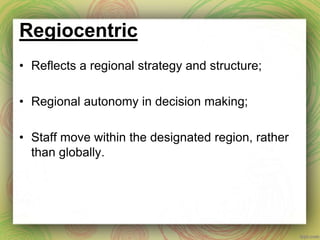 Regiocentric
• Reflects a regional strategy and structure;
• Regional autonomy in decision making;
• Staff move within the designated region, rather
than globally.
 