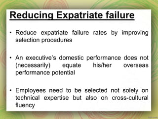 Reducing Expatriate failure
• Reduce expatriate failure rates by improving
selection procedures
• An executive’s domestic performance does not
(necessarily) equate his/her overseas
performance potential
• Employees need to be selected not solely on
technical expertise but also on cross-cultural
fluency
 
