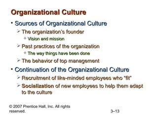 © 2007 Prentice Hall, Inc. All rights
reserved. 3–13
Organizational CultureOrganizational Culture
• Sources of Organizational CultureSources of Organizational Culture
 The organization’s founderThe organization’s founder
 Vision and missionVision and mission
 Past practices of the organizationPast practices of the organization
 The way things have been doneThe way things have been done
 The behavior of top managementThe behavior of top management
• Continuation of the Organizational CultureContinuation of the Organizational Culture
 Recruitment of like-minded employees who “fit”Recruitment of like-minded employees who “fit”
 SocializationSocialization of new employees to help them adaptof new employees to help them adapt
to the cultureto the culture
 