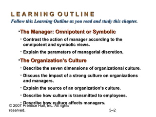 © 2007 Prentice Hall, Inc. All rights
reserved. 3–2
L E A R N I N G O U T L I N EL E A R N I N G O U T L I N E
Follow this Learning Outline as you read and study this chapter.Follow this Learning Outline as you read and study this chapter.
•The Manager: Omnipotent or SymbolicThe Manager: Omnipotent or Symbolic
• Contrast the action of manager according to theContrast the action of manager according to the
omnipotent and symbolic views.omnipotent and symbolic views.
• Explain the parameters of managerial discretion.Explain the parameters of managerial discretion.
•The Organization’s CultureThe Organization’s Culture
• Describe the seven dimensions of organizational culture.Describe the seven dimensions of organizational culture.
• Discuss the impact of a strong culture on organizationsDiscuss the impact of a strong culture on organizations
and managers.and managers.
• Explain the source of an organization’s culture.Explain the source of an organization’s culture.
• Describe how culture is transmitted to employees.Describe how culture is transmitted to employees.
• Describe how culture affects managers.Describe how culture affects managers.
 