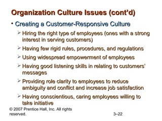 © 2007 Prentice Hall, Inc. All rights
reserved. 3–22
Organization Culture Issues (cont’d)Organization Culture Issues (cont’d)
• Creating a Customer-Responsive CultureCreating a Customer-Responsive Culture
 Hiring the right type of employees (ones with a strongHiring the right type of employees (ones with a strong
interest in serving customers)interest in serving customers)
 Having few rigid rules, procedures, and regulationsHaving few rigid rules, procedures, and regulations
 Using widespread empowerment of employeesUsing widespread empowerment of employees
 Having good listening skills in relating to customers’Having good listening skills in relating to customers’
messagesmessages
 Providing role clarity to employees to reduceProviding role clarity to employees to reduce
ambiguity and conflict and increase job satisfactionambiguity and conflict and increase job satisfaction
 Having conscientious, caring employees willing toHaving conscientious, caring employees willing to
take initiativetake initiative
 