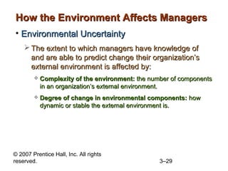 © 2007 Prentice Hall, Inc. All rights
reserved. 3–29
How the Environment Affects ManagersHow the Environment Affects Managers
• Environmental UncertaintyEnvironmental Uncertainty
 The extent to which managers have knowledge ofThe extent to which managers have knowledge of
and are able to predict change their organization’sand are able to predict change their organization’s
external environment is affected by:external environment is affected by:
 Complexity of the environment:Complexity of the environment: the number of componentsthe number of components
in an organization’s external environment.in an organization’s external environment.
 Degree of change in environmental components:Degree of change in environmental components: howhow
dynamic or stable the external environment is.dynamic or stable the external environment is.
 