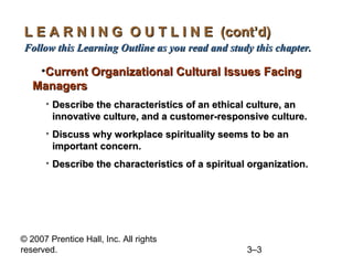 © 2007 Prentice Hall, Inc. All rights
reserved. 3–3
L E A R N I N G O U T L I N E (cont’d)L E A R N I N G O U T L I N E (cont’d)
Follow this Learning Outline as you read and study this chapter.Follow this Learning Outline as you read and study this chapter.
•Current Organizational Cultural Issues FacingCurrent Organizational Cultural Issues Facing
ManagersManagers
• Describe the characteristics of an ethical culture, anDescribe the characteristics of an ethical culture, an
innovative culture, and a customer-responsive culture.innovative culture, and a customer-responsive culture.
• Discuss why workplace spirituality seems to be anDiscuss why workplace spirituality seems to be an
important concern.important concern.
• Describe the characteristics of a spiritual organization.Describe the characteristics of a spiritual organization.
 