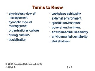 © 2007 Prentice Hall, Inc. All rights
reserved. 3–34
Terms to KnowTerms to Know
• omnipotent view ofomnipotent view of
managementmanagement
• symbolic view ofsymbolic view of
managementmanagement
• organizational cultureorganizational culture
• strong culturesstrong cultures
• socializationsocialization
• workplace spiritualityworkplace spirituality
• external environmentexternal environment
• specific environmentspecific environment
• general environmentgeneral environment
• environmental uncertaintyenvironmental uncertainty
• environmental complexityenvironmental complexity
• stakeholdersstakeholders
 