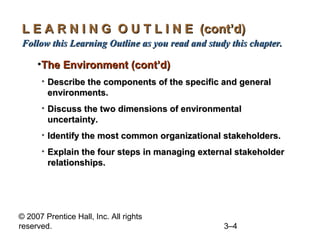 © 2007 Prentice Hall, Inc. All rights
reserved. 3–4
L E A R N I N G O U T L I N E (cont’d)L E A R N I N G O U T L I N E (cont’d)
Follow this Learning Outline as you read and study this chapter.Follow this Learning Outline as you read and study this chapter.
•The Environment (cont’d)The Environment (cont’d)
• Describe the components of the specific and generalDescribe the components of the specific and general
environments.environments.
• Discuss the two dimensions of environmentalDiscuss the two dimensions of environmental
uncertainty.uncertainty.
• Identify the most common organizational stakeholders.Identify the most common organizational stakeholders.
• Explain the four steps in managing external stakeholderExplain the four steps in managing external stakeholder
relationships.relationships.
 