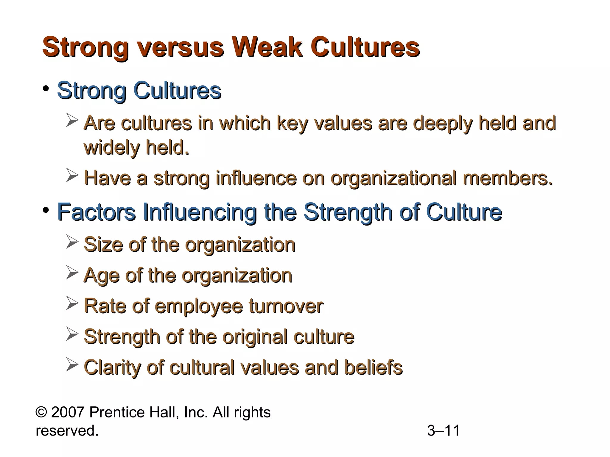 © 2007 Prentice Hall, Inc. All rights
reserved. 3–11
Strong versus Weak CulturesStrong versus Weak Cultures
• Strong CulturesStrong Cultures
 Are cultures in which key values are deeply held andAre cultures in which key values are deeply held and
widely held.widely held.
 Have a strong influence on organizational members.Have a strong influence on organizational members.
• Factors Influencing the Strength of CultureFactors Influencing the Strength of Culture
 Size of the organizationSize of the organization
 Age of the organizationAge of the organization
 Rate of employee turnoverRate of employee turnover
 Strength of the original cultureStrength of the original culture
 Clarity of cultural values and beliefsClarity of cultural values and beliefs
 