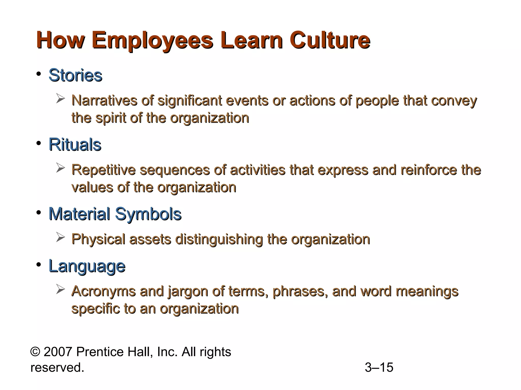 © 2007 Prentice Hall, Inc. All rights
reserved. 3–15
How Employees Learn CultureHow Employees Learn Culture
• StoriesStories
 Narratives of significant events or actions of people that conveyNarratives of significant events or actions of people that convey
the spirit of the organizationthe spirit of the organization
• RitualsRituals
 Repetitive sequences of activities that express and reinforce theRepetitive sequences of activities that express and reinforce the
values of the organizationvalues of the organization
• Material SymbolsMaterial Symbols
 Physical assets distinguishing the organizationPhysical assets distinguishing the organization
• LanguageLanguage
 Acronyms and jargon of terms, phrases, and word meaningsAcronyms and jargon of terms, phrases, and word meanings
specific to an organizationspecific to an organization
 