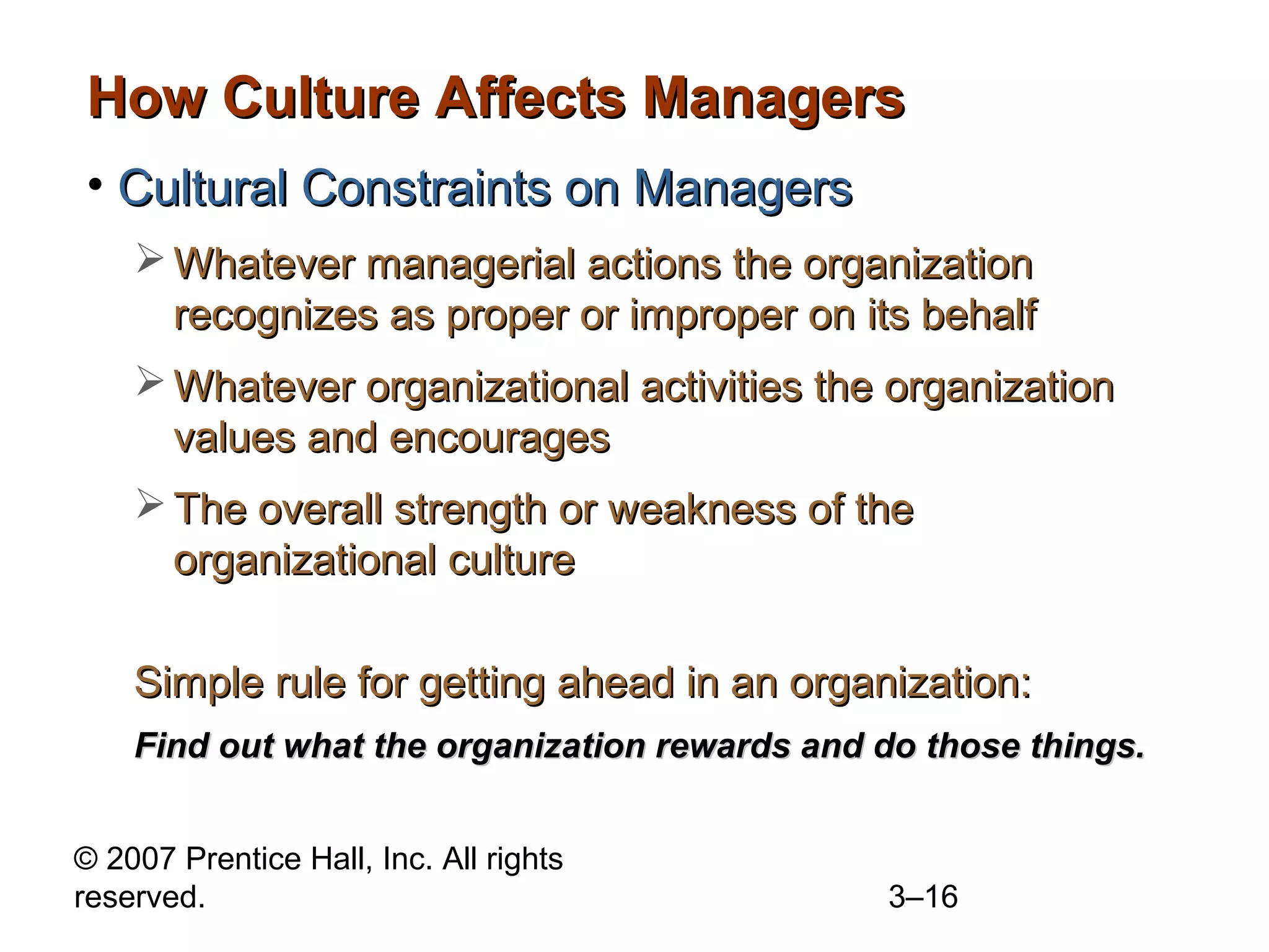 © 2007 Prentice Hall, Inc. All rights
reserved. 3–16
How Culture Affects ManagersHow Culture Affects Managers
• Cultural Constraints on ManagersCultural Constraints on Managers
 Whatever managerial actions the organizationWhatever managerial actions the organization
recognizes as proper or improper on its behalfrecognizes as proper or improper on its behalf
 Whatever organizational activities the organizationWhatever organizational activities the organization
values and encouragesvalues and encourages
 The overall strength or weakness of theThe overall strength or weakness of the
organizational cultureorganizational culture
Simple rule for getting ahead in an organization:Simple rule for getting ahead in an organization:
Find out what the organization rewards and do those things.Find out what the organization rewards and do those things.
 
