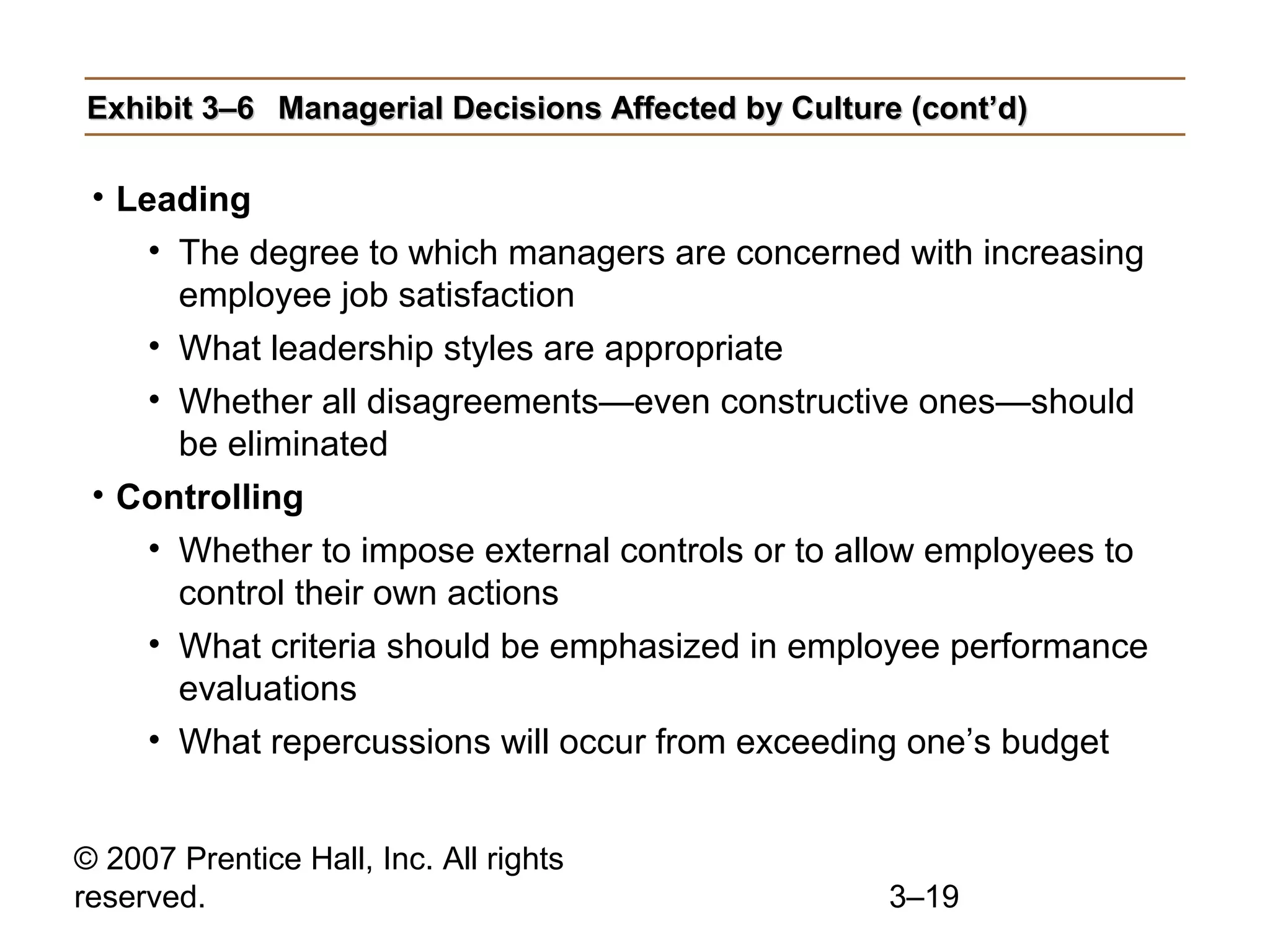 © 2007 Prentice Hall, Inc. All rights
reserved. 3–19
Exhibit 3–6Exhibit 3–6 Managerial Decisions Affected by Culture (cont’d)Managerial Decisions Affected by Culture (cont’d)
• Leading
• The degree to which managers are concerned with increasing
employee job satisfaction
• What leadership styles are appropriate
• Whether all disagreements—even constructive ones—should
be eliminated
• Controlling
• Whether to impose external controls or to allow employees to
control their own actions
• What criteria should be emphasized in employee performance
evaluations
• What repercussions will occur from exceeding one’s budget
 