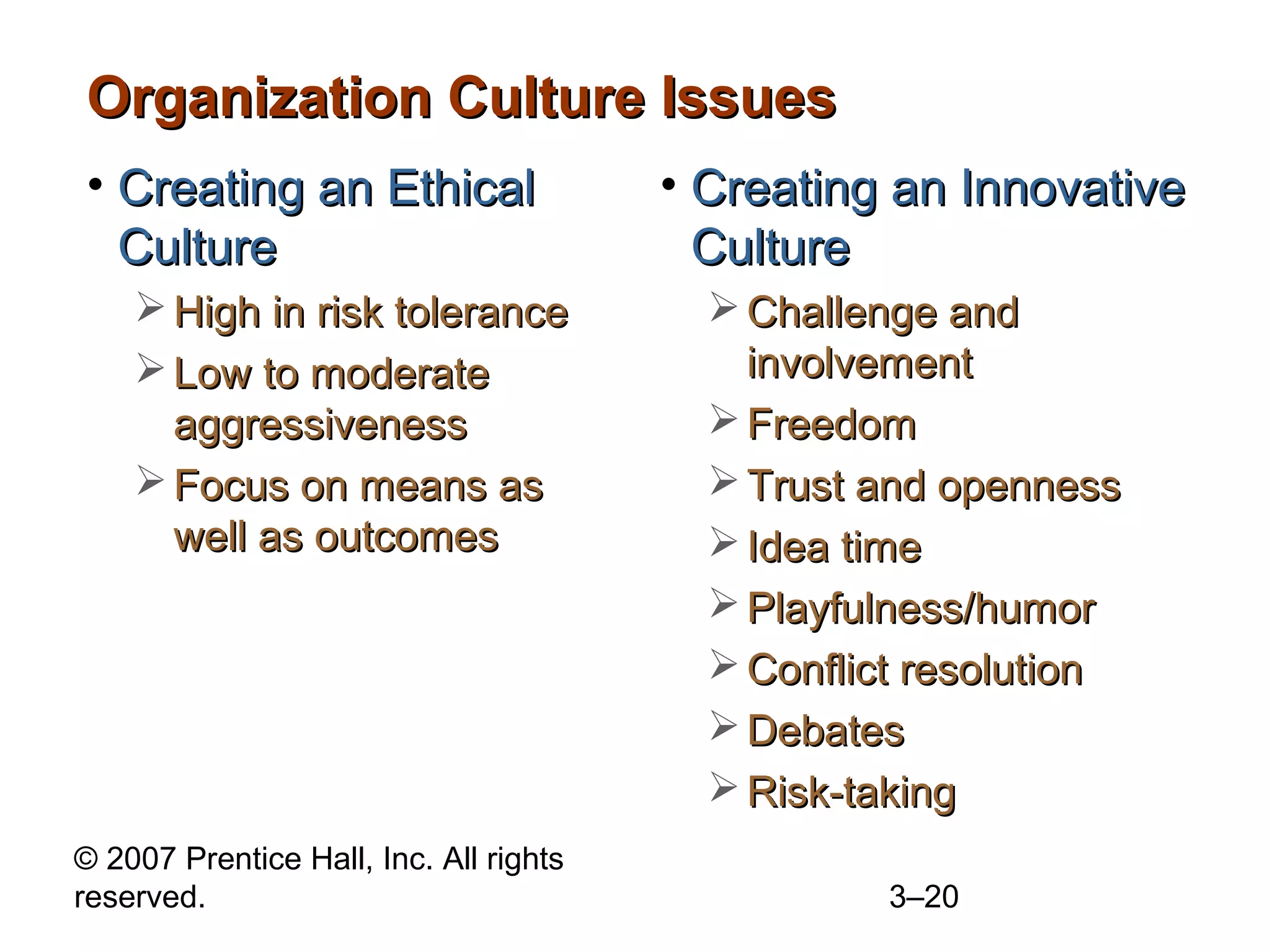 © 2007 Prentice Hall, Inc. All rights
reserved. 3–20
Organization Culture IssuesOrganization Culture Issues
• Creating an EthicalCreating an Ethical
CultureCulture
 High in risk toleranceHigh in risk tolerance
 Low to moderateLow to moderate
aggressivenessaggressiveness
 Focus on means asFocus on means as
well as outcomeswell as outcomes
• Creating an InnovativeCreating an Innovative
CultureCulture
 Challenge andChallenge and
involvementinvolvement
 FreedomFreedom
 Trust and opennessTrust and openness
 Idea timeIdea time
 Playfulness/humorPlayfulness/humor
 Conflict resolutionConflict resolution
 DebatesDebates
 Risk-takingRisk-taking
 