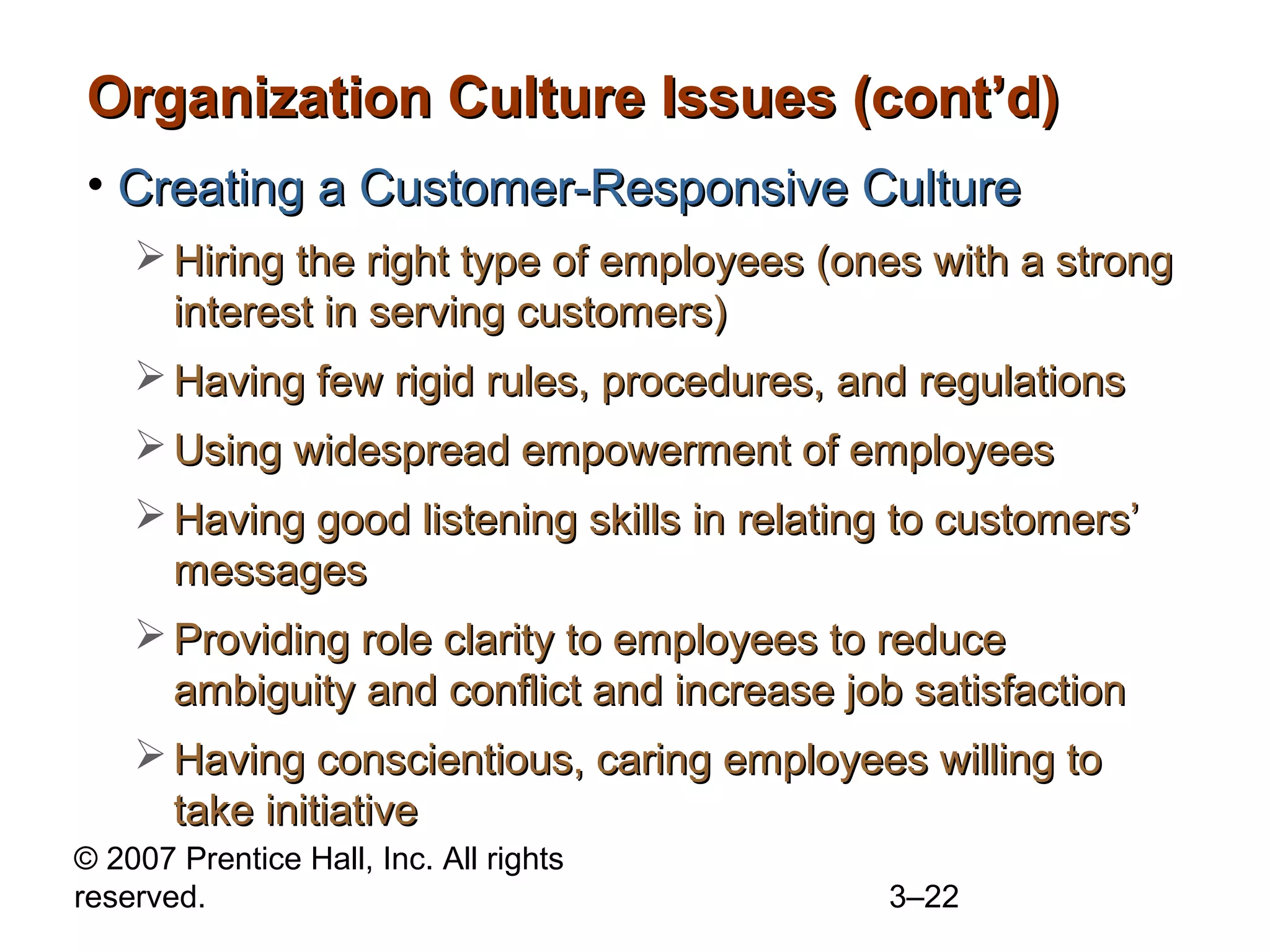 © 2007 Prentice Hall, Inc. All rights
reserved. 3–22
Organization Culture Issues (cont’d)Organization Culture Issues (cont’d)
• Creating a Customer-Responsive CultureCreating a Customer-Responsive Culture
 Hiring the right type of employees (ones with a strongHiring the right type of employees (ones with a strong
interest in serving customers)interest in serving customers)
 Having few rigid rules, procedures, and regulationsHaving few rigid rules, procedures, and regulations
 Using widespread empowerment of employeesUsing widespread empowerment of employees
 Having good listening skills in relating to customers’Having good listening skills in relating to customers’
messagesmessages
 Providing role clarity to employees to reduceProviding role clarity to employees to reduce
ambiguity and conflict and increase job satisfactionambiguity and conflict and increase job satisfaction
 Having conscientious, caring employees willing toHaving conscientious, caring employees willing to
take initiativetake initiative
 