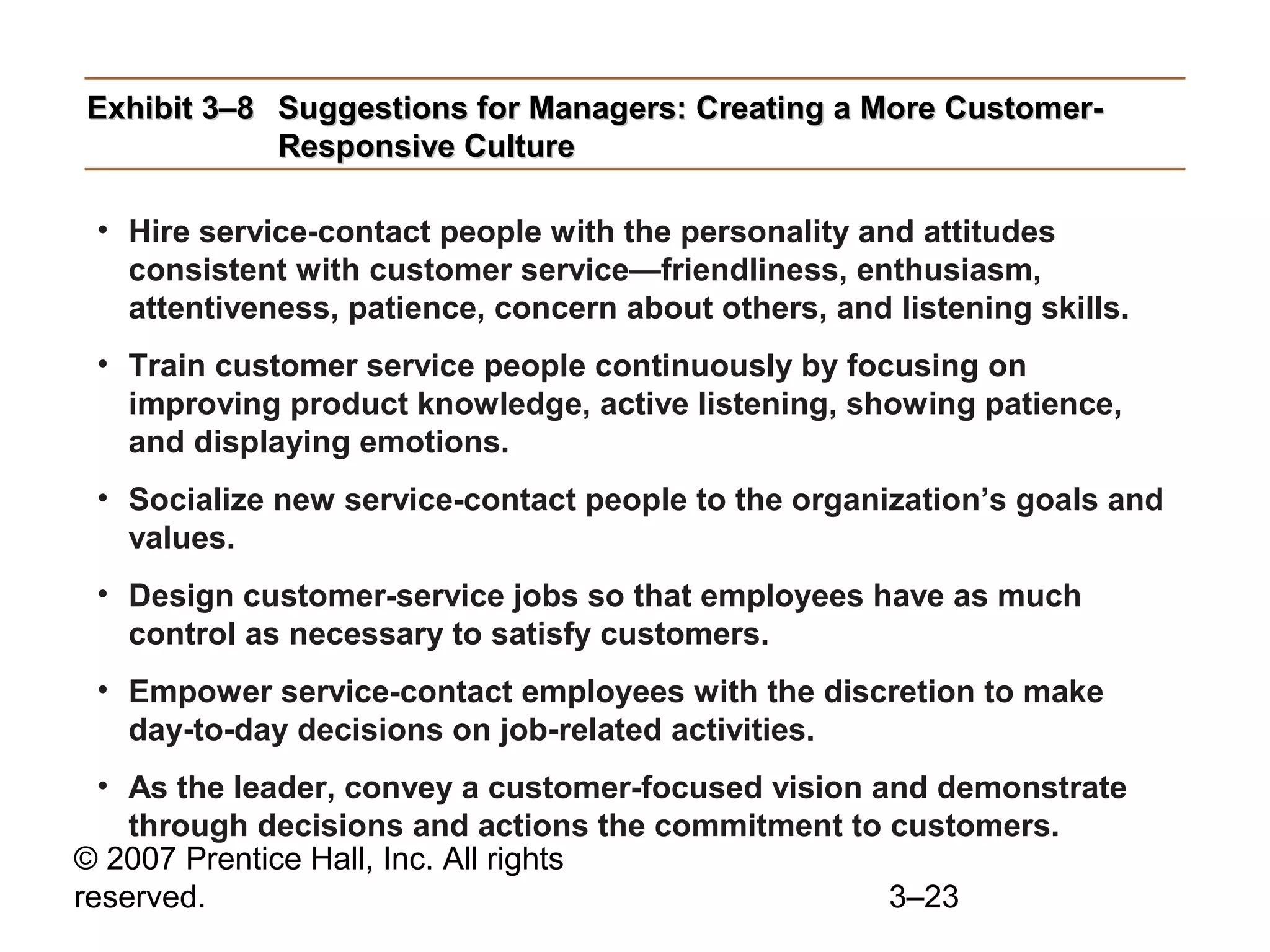© 2007 Prentice Hall, Inc. All rights
reserved. 3–23
Exhibit 3–8Exhibit 3–8 Suggestions for Managers: Creating a More Customer-Suggestions for Managers: Creating a More Customer-
Responsive CultureResponsive Culture
• Hire service-contact people with the personality and attitudes
consistent with customer service—friendliness, enthusiasm,
attentiveness, patience, concern about others, and listening skills.
• Train customer service people continuously by focusing on
improving product knowledge, active listening, showing patience,
and displaying emotions.
• Socialize new service-contact people to the organization’s goals and
values.
• Design customer-service jobs so that employees have as much
control as necessary to satisfy customers.
• Empower service-contact employees with the discretion to make
day-to-day decisions on job-related activities.
• As the leader, convey a customer-focused vision and demonstrate
through decisions and actions the commitment to customers.
 