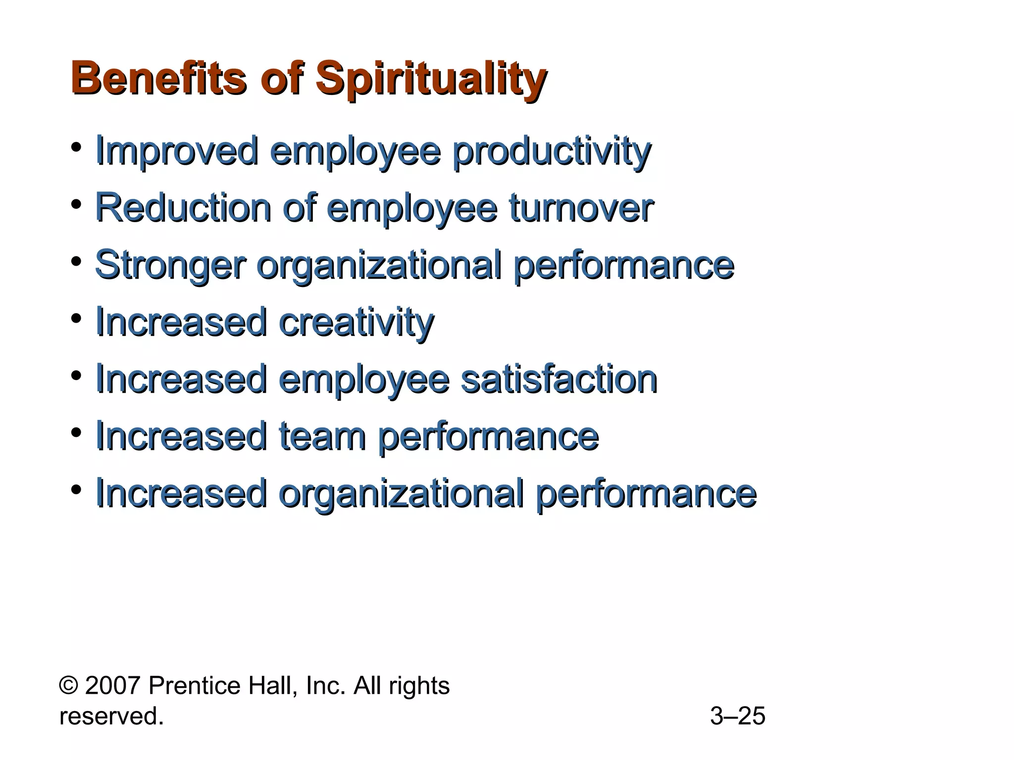 © 2007 Prentice Hall, Inc. All rights
reserved. 3–25
Benefits of SpiritualityBenefits of Spirituality
• Improved employee productivityImproved employee productivity
• Reduction of employee turnoverReduction of employee turnover
• Stronger organizational performanceStronger organizational performance
• Increased creativityIncreased creativity
• Increased employee satisfactionIncreased employee satisfaction
• Increased team performanceIncreased team performance
• Increased organizational performanceIncreased organizational performance
 