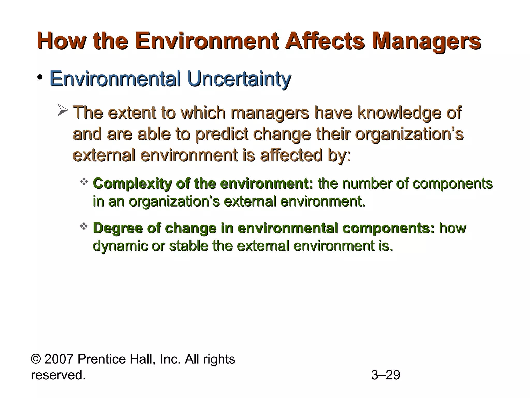 © 2007 Prentice Hall, Inc. All rights
reserved. 3–29
How the Environment Affects ManagersHow the Environment Affects Managers
• Environmental UncertaintyEnvironmental Uncertainty
 The extent to which managers have knowledge ofThe extent to which managers have knowledge of
and are able to predict change their organization’sand are able to predict change their organization’s
external environment is affected by:external environment is affected by:
 Complexity of the environment:Complexity of the environment: the number of componentsthe number of components
in an organization’s external environment.in an organization’s external environment.
 Degree of change in environmental components:Degree of change in environmental components: howhow
dynamic or stable the external environment is.dynamic or stable the external environment is.
 